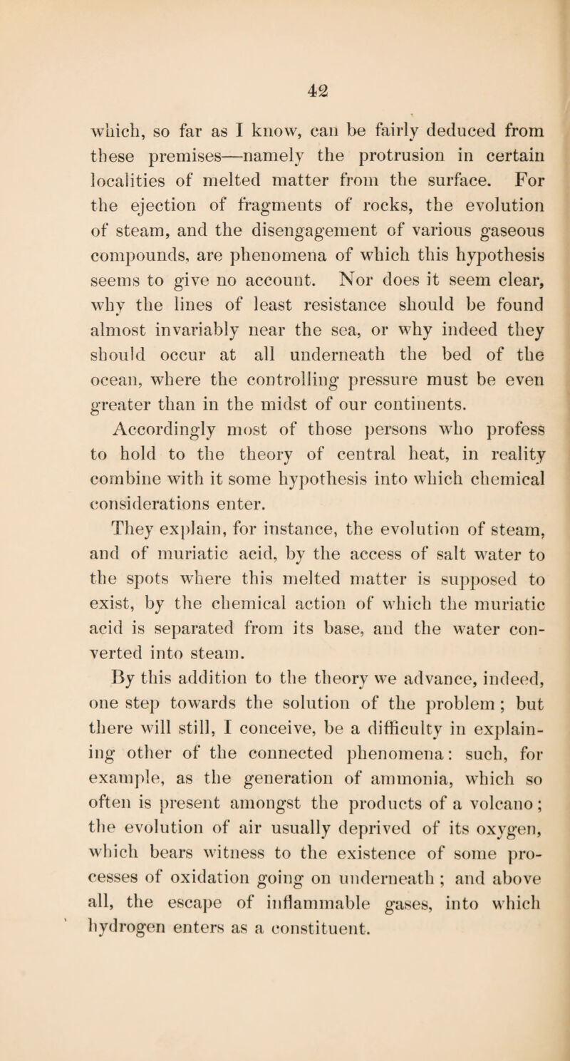 which, so far as I know, can be fairly deduced from these premises—namely the protrusion in certain localities of melted matter from the surface. For the ejection of fragments of rocks, the evolution of steam, and the disengagement of various gaseous compounds, are phenomena of which this hypothesis seems to give no account. Nor does it seem clear, whv the lines of least resistance should be found almost invariably near the sea, or why indeed they should occur at all underneath the bed of the ocean, where the controlling pressure must be even greater than in the midst of our continents. Accordingly most of those persons who profess to hold to the theory of central heat, in reality combine with it some hypothesis into which chemical considerations enter. They explain, for instance, the evolution of steam, and of muriatic acid, by the access of salt water to the spots where this melted matter is supposed to exist, by the chemical action of which the muriatic acid is separated from its base, and the water con¬ verted into steam. By this addition to the theory we advance, indeed, one step towards the solution of the problem ; but there will still, I conceive, be a difficulty in explain¬ ing other of the connected phenomena: such, for example, as the generation of ammonia, which so often is present amongst the products of a volcano; the evolution of air usually deprived of its oxygen, which bears witness to the existence of some pro¬ cesses of oxidation going on underneath ; and above all, the escape of inflammable gases, into which hydrogen enters as a constituent.