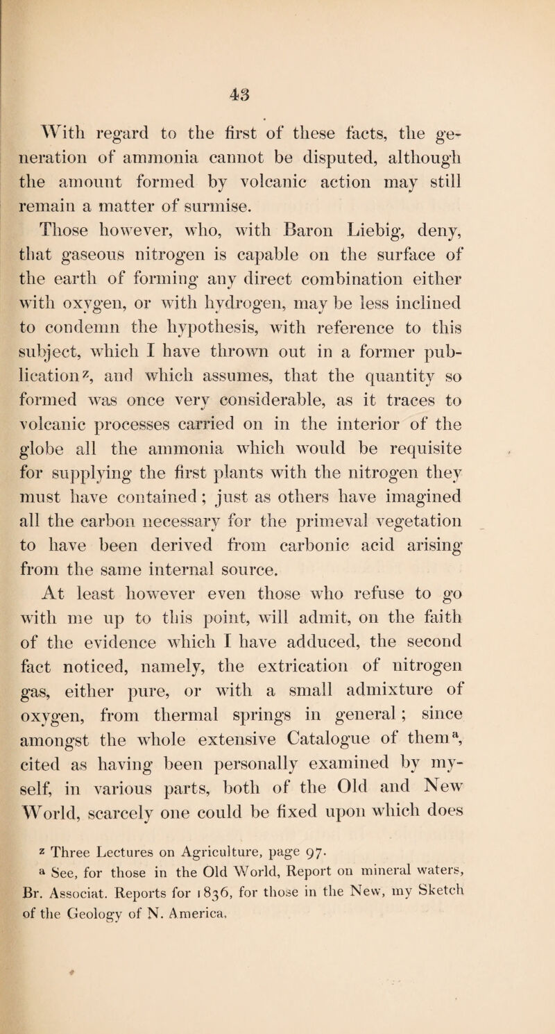 With regard to the first of these facts, the ge¬ neration of ammonia cannot be disputed, although the amount formed by volcanic action may still remain a matter of surmise. Those however, who, with Baron Liebig, deny, that gaseous nitrogen is capable on the surface of the earth of forming any direct combination either with oxygen, or with hydrogen, may be less inclined to condemn the hypothesis, with reference to this subject, which I have thrown out in a former pub¬ lication^, and which assumes, that the quantity so formed w^as once verv considerable, as it traces to volcanic processes carried on in the interior of the globe all the ammonia which would be requisite for supplying the first plants with the nitrogen they must have contained; just as others have imagined all the carbon necessary for the primeval vegetation to have been derived from carbonic acid arising from the same internal source. At least how^ever even those who refuse to go with me up to this point, will admit, on the faith of the evidence which I have adduced, the second fact noticed, namely, the extrication of nitrogen gas, either pure, or with a small admixture of oxygen, from thermal springs in general; since amongst the whole extensive Catalogue of them^ cited as having been personally examined by my¬ self, in various parts, both of the Old and New World, scarcely one could be fixed upon which does z Three Lectures on Agriculture, page 97. ^ See, for those in the Old World, Report on mineral waters, Br. Associat. Reports for 1836, for those in the New, my Sketch of the Geology of N. America. 4