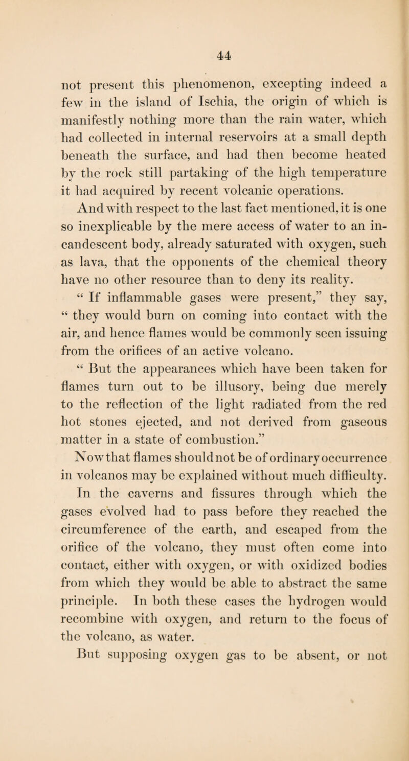 not present this phenomenon, excepting indeed a few in the island of Ischia, the origin of which is manifestly nothing more than the rain water, which had collected in internal reservoirs at a small depth beneath the surface, and had then become heated by the rock still partaking of the high temperature it had acquired by recent volcanic operations. And with respect to the last fact mentioned, it is one so inexplicable by the mere access of water to an in¬ candescent body, already saturated with oxygen, such as lava, that the opponents of the chemical theory have no other resource than to deny its reality. “ If inflammable gases were present,” they say, “ they would burn on coming into contact with the air, and hence flames would be commonly seen issuing from the orifices of an active volcano. “ But the appearances which have been taken for flames turn out to be illusory, being due merely to the reflection of the light radiated from the red hot stones ejected, and not derived from gaseous matter in a state of combustion.” Now that flames should not be of ordinary occurrence in volcanos may be explained without much difficulty. In the caverns and fissures through which the gases evolved had to pass before they reached the circumference of the earth, and escaped from the orifice of the volcano, they must often come into contact, either with oxygen, or with oxidized bodies from which they would be able to abstract the same principle. In both these cases the hydrogen would recombine with oxygen, and return to the focus of the volcano, as water. Jhit suj)posing oxygen gas to be absent, or not