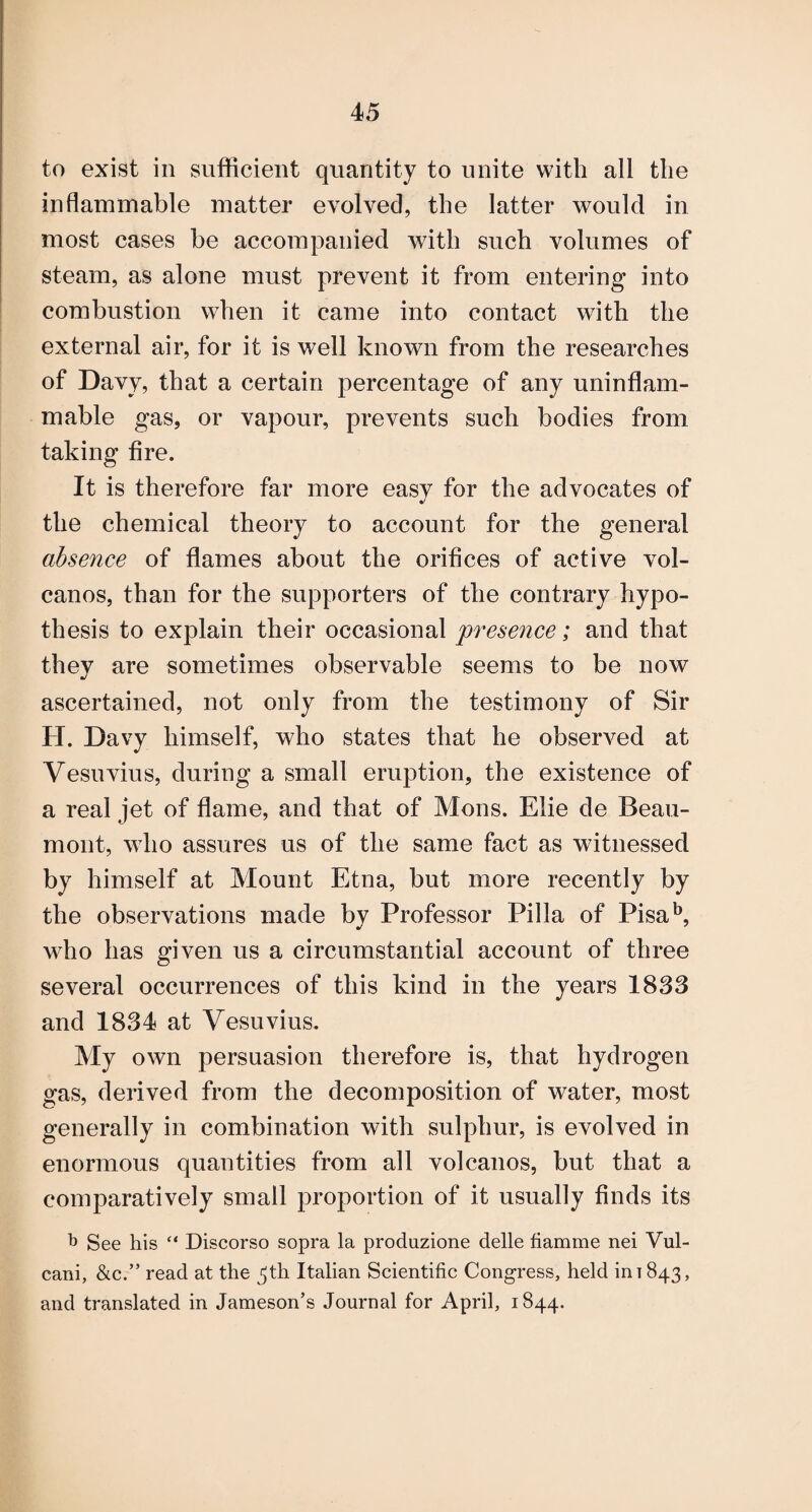 to exist in sufficient quantity to unite with all the inflammable matter evolved, the latter would in most cases be accompanied with such volumes of steam, as alone must prevent it from entering into combustion when it came into contact with the external air, for it is well known from the researches of Davy, that a certain percentage of any uninflam¬ mable gas, or vapour, prevents such bodies from taking fire. It is therefore far more easv for the advocates of the chemical theory to account for the general absence of flames about the orifices of active vol¬ canos, than for the supporters of the contrary hypo¬ thesis to explain their occasional presence; and that they are sometimes observable seems to be now ascertained, not only from the testimony of Sir H. Davy himself, who states that he observed at Vesuvius, during a small eruption, the existence of a real jet of flame, and that of Mons. Elie de Beau¬ mont, who assures us of the same fact as witnessed by himself at Mount Etna, but more recently by the observations made by Professor Pilla of Pisa'’, who has given us a circumstantial account of three several occurrences of this kind in the years 1833 and 1834 at Vesuvius. My own persuasion therefore is, that hydrogen gas, derived from the decomposition of water, most generally in combination with sulphur, is evolved in enormous quantities from all volcanos, but that a comparatively small proportion of it usually finds its b See his “ Discorso sopra la produzione delle fiamme nei Vul- cani, &c.” read at the ^th Italian Scientific Congress, held in 1843, and translated in Jameson’s Journal for April, 1844.