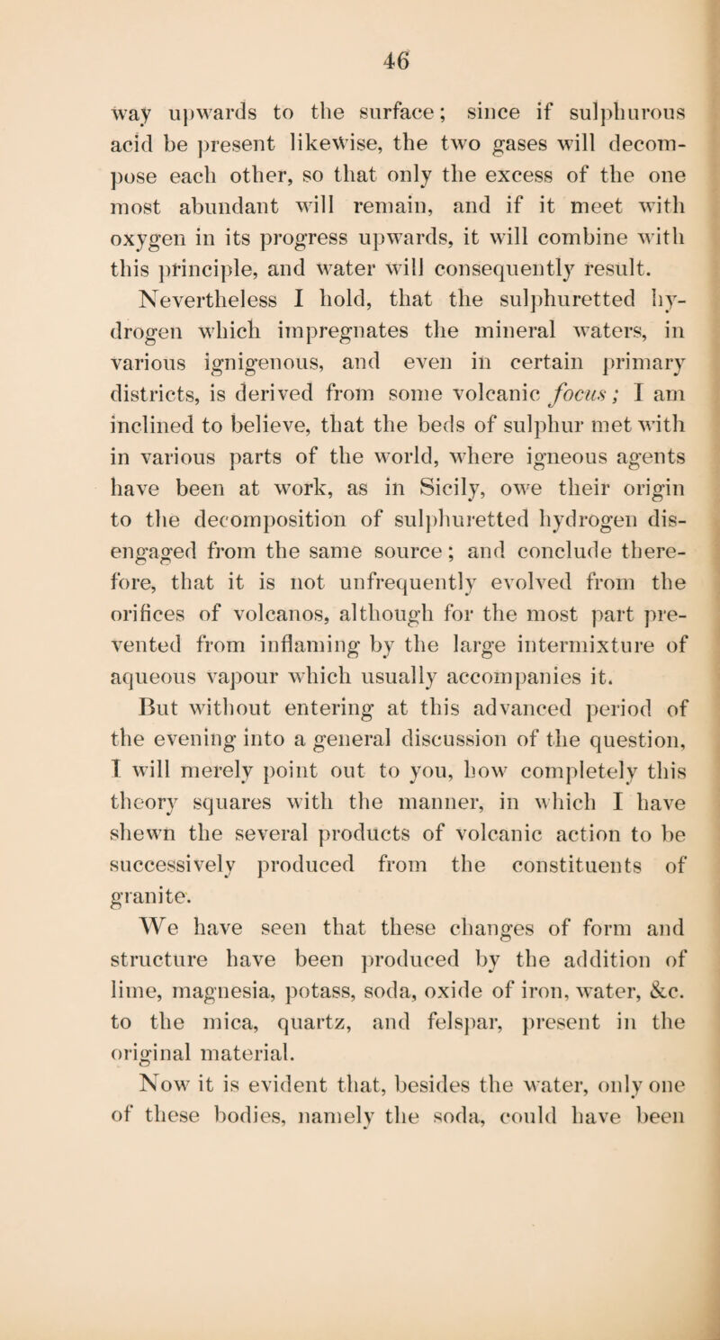 way u})wards to the surface; since if sulphurous acid be present likewise, the two gases will decom¬ pose each other, so that only the excess of the one most abundant will remain, and if it meet with oxygen in its progress upwards, it will combine with this ])rinciple, and water will consequently result. Nevertheless I hold, that the sulphuretted hy¬ drogen which impregnates the mineral waters, in various ignigenous, and even in certain primary districts, is derived from some volcanic focus; I am inclined to believe, that the beds of sulphur met with in various parts of the world, where igneous agents have been at work, as in Sicily, owe their origin to the decomposition of sul])huretted hydrogen dis¬ engaged from the same source; and conclude there¬ fore, that it is not unfrequently evolved from the orifices of volcanos, although for the most part pre¬ vented from inflaming by the large intermixture of aqueous vapour which usually accompanies it. But without entering at this advanced period of the evening into a general discussion of the question, T will merely point out to you, how completely this theory squares with the manner, in which I have shewn the several products of volcanic action to be successively produced from the constituents of granite. We have seen that these chano’es of form and o structure have been ])roduced by the addition of lime, magnesia, potass, soda, oxide of iron, water, &c. to the mica, quartz, and felspar, present in the original material. Now it is evident that, besides the water, only one of these bodies, namely the soda, could have been