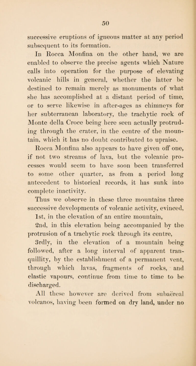 successive eruptions of igneous matter at any period subsequent to its formation. In Rocca Monfina on the other hand, we are enabled to observe the precise agents which Nature calls into operation for the purpose of elevating volcanic hills in general, whether the latter be destined to remain merely as monuments of what she has accomplished at a distant period of time, or to serve likewise in after-ages as chimneys for her subterranean laboratory, the trachytic rock of Monte della Ci’oce being here seen actually protrud¬ ing through the crater, in the centre of the moun¬ tain, which it has no doubt contributed to upraise. Rocca Monfina also appears to have given off one, if not two streams of lava, but the volcanic pro¬ cesses would seem to have soon been transferred to some other quarter, as from a period long antecedent to historical records, it has sunk into complete inactivity. Thus we observe in these three mountains three successive developments of volcanic activity, evinced, 1st, in the elevation of an entire mountain, 2nd, in this elevation being accompanied by the protrusion of a trachytic rock through its centre, 3rdly, in the elevation of a mountain being followed, after a long interval of apparent tran¬ quillity, by the establishment of a permanent vent, through which lavas, fragments of rocks, and elastic vapours, continue from time to time to he discharged. All these however are derived from su])aereal volcanos, having been formed on dry land, under no