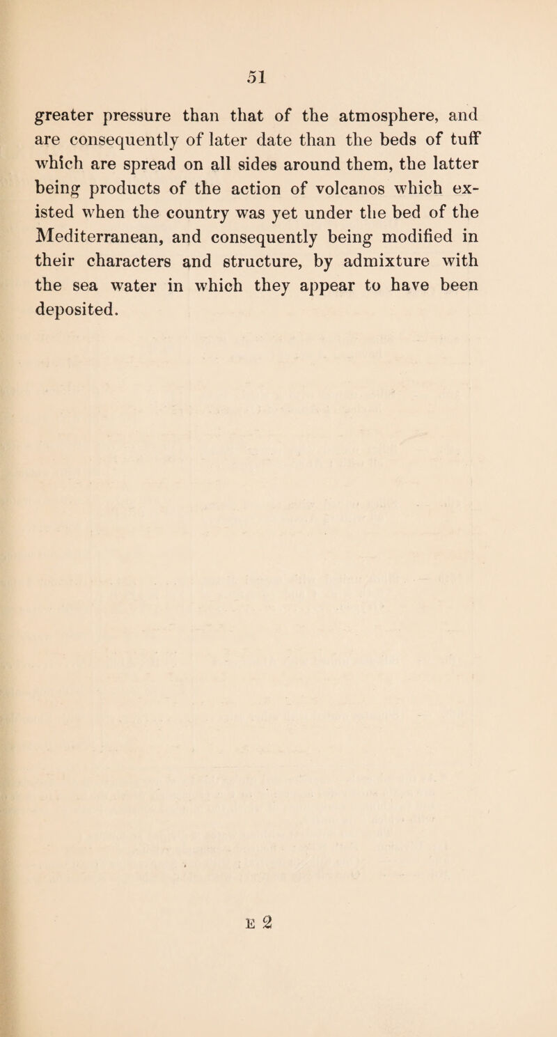 greater pressure than that of the atmosphere, and are consequently of later date than the beds of tuff which are spread on all sides around them, the latter being products of the action of volcanos which ex¬ isted when the country was yet under the bed of the Mediterranean, and consequently being modified in their characters and structure, by admixture with the sea water in which they appear to have been deposited.
