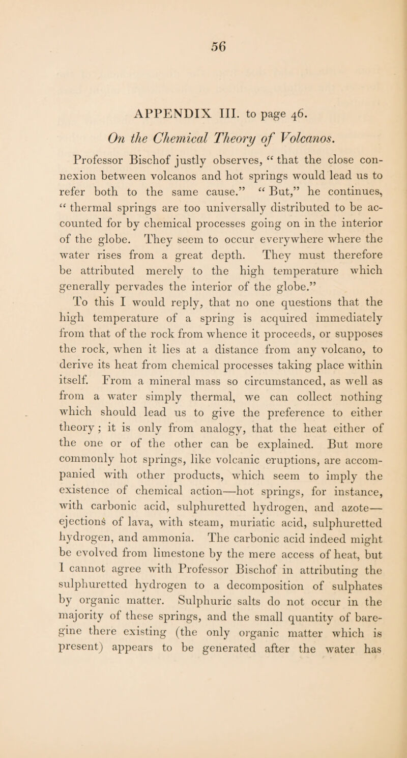 APPENDIX III. to page 46. On the Chemical Theory of Volcanos. Professor Bischof justly observes, “ that the close con¬ nexion between volcanos and hot springs would lead us to refer both to the same cause.” But,” he continues, “ thermal springs are too universally distributed to be ac¬ counted for by chemical processes going on in the interior of the globe. They seem to occur everywhere where the water rises from a great depth. They must therefore be attributed merely to the high temperature which generally pervades the interior of the globe.” To this I would reply, that no one questions that the high temperature of a spring is acquired immediately from that of the rock from whence it proceeds, or supposes the rock, when it lies at a distance from any volcano, to derive its heat from chemical processes taking place within itself. From a mineral mass so circumstanced, as well as from a water simply thermal, we can collect nothing which should lead us to give the preference to either theory ; it is only from analogy, that the heat either of the one or of the other can be explained. But more commonly hot springs, like volcanic eruptions, are accom¬ panied with other products, which seem to imply the existence of chemical action—hot springs, for instance, with carbonic acid, sulphuretted hydrogen, and azote— ejections of lava, with steam, muriatic acid, sulphuretted hydrogen, and ammonia. The carbonic acid indeed might be evolved from limestone by the mere access of heat, but I cannot agree with Professor Bischof in attributing the sulphuretted hydrogen to a decomposition of sulphates by organic matter. Sulphuric salts do not occur in the majority of these springs, and the small quantity of bare- gine there existing (the only oj'ganic matter which is present) appears to be generated after the water has