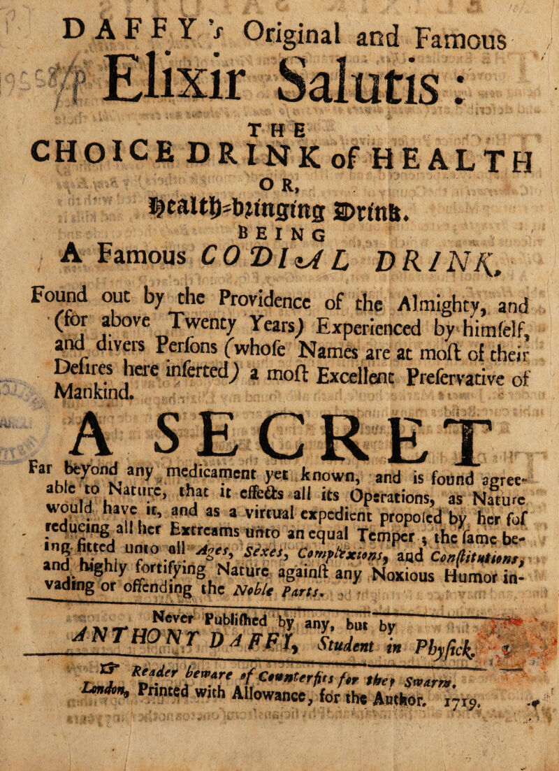 DAFFY s Original and Famous r F W' l %i3, J : THE CHOICE DRINK of HEALTH O R, being A Famous CODhAL DR/NR, Found out by the Providence of the Almighty, and (for above Twenty Years J Experienced by himfelf, and diveis Perfons (whofe Names are at molt of their Defires here inferred,) a molt Excellent Prefervative of Mankind. . secre*. 3ny mflCimeni m known, and is found agree¬ ing U cffeas al1 its Operations, as Nature ou d nave it, and as a virtual expedient propolcd bv her fof reducing all her Extrcams unto an equal Temper , thcforoc be- InH WtChi T° :f:Alet> Se'xety ConflitHtunn tadW8iy ^ortlfy,ng Nature againft any Noxious Humor in¬ vading or offending the Noble Pnrts. .. j v-rJ^FPub,ifl,cdW any. b»‘bV fwfh £NTHON£ Student in Phyftck, L^JpaZ^u :(, t” thet srvtrr*. Lm<h% Printed with Allowance, for the Author. 1715,. -f