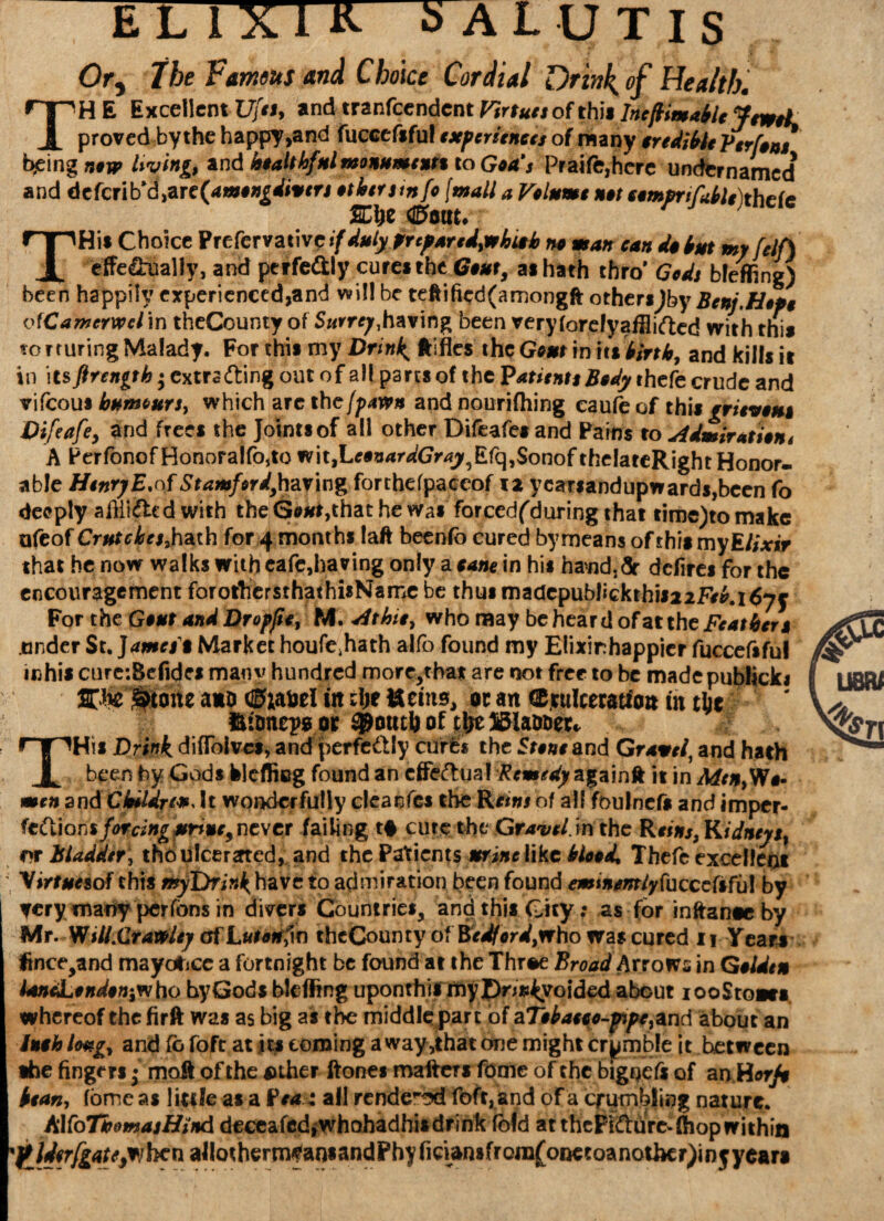 EL 1X1 K o A LUTIS Or^ the Famous and Choice Cordial Drink, of Health. THE Excellent Ufa, *nd tvznfcendcnt Krtues of this IneftimableJcwoL proved by the happy,and fuccefifu! experiences of many credible Vtrfons being now living and healthful monuments to Goa's Praife,hcre undernarned* and dtfcflb'd^rc^amongdivers others info (mall a Volume not comprtfublefhcic KJ)C dBm. THis Choice Preservative if duly Prcpared,whish no man can do but my felf) effe&ually, and perfe&ly cure* the Gouty a* hath thro* Gods bleffing) been happily experienced,and will be teftified(amongft othersjby Bern.Hope ofCamcrwel\n theCounty of Surrey,having been veryforefyafEifted with tin* torturing Malady. For this my Drink ftifles the Gout in it* birth, and kills it in its ftrength • cxtra&ing out of all part* of the Patients Body thefe crude and vifeout humours, which are the (pawn and nourifhing caufe of this grieve** Difeafey and free* the Joints of all other Difeafes and Pains to Admiration* A PerfonofHonora!fo,to w\t,LeenardGrayfifq,$onof theiateRight Honor¬ able Henry E.of Stamfor drying forthefpaceof iz ycafiandupwards,been fo deeply aiili&cd with theG*#t,thathe was forcedfduring that time)tomake afeof Crutches* hath for 4 months laft beenfo cured by means of this my Elixir that he now walks with eafe,having only a cane in his hand,dr ddires for the encouragement forothersthathisNamc be thus madcpublickthii22F/£. 1677 For the Gout and Dropjie, M* At hie, who may be heard of at the Feathers under St. James $ Market houfe.hath alfo found my Eiixirhappier fuccefsful inhis curc:Befides many hundred morc/ba* are not free to be madepublick* 2Th£ &to«e a*& <®iafcel in z\)t tteins, m an CErulceratfcm tit tfce SftmejwjK ^Pontli of THis Drink diflblvcs, and perfectly curl* the Stone and Gravel, and hath been by Gods klefficg found an effectual Remedy againft it in Men,W*- mtn and Children, It wonderfully cleanfes the of all foulnefs and imper- (cCtions forcing atriue9 never failing t# cure the Grave Ion the Reins,Kidneys, or Bladder, tho ulcerated, and the Patients mine like blood, Thefe excellent Virtues of this *»yDri«^have to admiration been found emtnemly{\uccefsfu! by yery many perfbns in divers Countries, and this City: as for inftante by Mr. Will.Crawley of Larkin theCounty ot Bedford,who was cured n Years fince,and mayafree a fortnight be found at the Three Broad Arrows in Golden landLondon^ho hyGods bleffing uponthil myI)n»4yoided about iooSto®e« whereof thefirft was as big as the middle part oi 2LTebauo-pipc}und about an iuoh l<wg, and fo foft at it* coming a way ,that one might crpmble it between •he fingers • moil of the suher ftones maftcT* fame of the bigoefs of an Horfe bean, fbme as little as a Pea t all render foft, and of a crumbling nature. AKoTbomajHind deceafcdiwhahadhisdrink ibid at thcFifture* (hop within Jfldcrfgate^hcn allotherm*an*andPhyfiriansfrora(onetoanother)in5year»