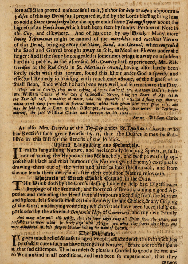 Core affiiflion proved unfuccefsful to it,) either for helf or edfe; pSpoomnis j dofti of this my ISrinltf as 1 prepared it, did by the Lords bleffing bring him to void a Stone threeforced like the upper endof fome Tobacqft offer, about the bigneft of an Horfe bean>rt hich hath been feen byTundry Perfons of Note in this City, and clfewhere, And of his cure by my Many more living Teftimonie* might be named of the incredible and excellent Virtue» of this Drinks bringing away the Stone ^ Sand, and Gravel, when tenge ale i the Sand and Gravel brought away as foft, as Meal or Flower under the finger :,And if the fame be congealed it fometimes brings it away on a fudden hard as a pebble, as the aforefaid Mr. Crawley hath experienced, Mr. Rob. Goodfon at the Red Croft in St, Martins le Grandf having alfo lately been forely racks with this torture, found this Elixir under God a fpeedy and efFcftua! Remedy in voiding with much cafe aStone, of the bignefs of a dmall Bean, iince which he hath been very wcll,and fo remains to this Day Thefe are to Certify, that with taking of Seven Bottles of Mr,; AntkOtiy £)affy Emt Mr. William Clarke of the City of Gloiiceftcr Mereer, being 77 Tears of iAge dii & the Tear left pafi, in making of water, void the quantity of a Gallon of (limy ropy Matter, which tame eway from him it. (ever a f timti'i which hath given him very great cafe, and may be {aid to be a Cure of that Diftemper, he now making whereof, the [aid William Clarke hath hereunto Jet his Hand, tear welter. In left mow? Term?. lam Clarke As alfo Mrs. Dear Jet at the Toy-fiof under Stffyd»ftMns €hmk>.w\\a- has Receiv'd fuch great Benefit by it, that the Defires it may be Pub* lifli’d in this Bill for the Benefit of the Publick. again!! Hanguttying ano . IT raifes languifiiing Nature, and Melancholydroc|p.i.|)g. Spirits, tr fails not of curing the Hypocondriac Melancholy, and raofi powerfully op- pofeth all black and mixt humours (as Natures grand Enemy) coiKinually drawing them out of the veins and arteries into the tomach, and from thence (ends them afifay'and after tehr expulfion Nature rejoyecth. »ljojmete of IditSLtfy Cliciiicfc. Cfttgrag.in (fonts. THis Drink doth by the Lord’s bleffing (uddeniy help bad Digeftio»,or ‘ Aoppage of the Stomach, and fhortnefs of Ereath,caufing a good Ap petite and defending the Head from all Vapours afqbhdihg from the Mother and Spleen. It is found k tootf certain Remedy for te 6hblick,&any Griping of the Guts, and ftayingTomitingi which virtues have been fuccef«fuliy ex¬ perienced by the aforefaid Benjamin Hope of Camerwcl, and my own Family And many other will alfo tejtify, that the fame takes away all .Pains from the Heart, aH perfectly cures them when Jo forely ftopt veith phlegm yea when they feared cboaking, and were accuftomed in their fleep to be near ftiflisg for want of Breach.  f_ . . .. „ r FW pljthigtk. T gives much relief Sc eafe to aged People, affliftedtsifh the PththfiCk,but perfeftly cures fuch as have ftrehgth of Nature, Sr are not too far (pent ki that fad diftemper. This harmleft Sc plea (ant Cordial fo good a Friend ur* to Womankind in all conditions, and hath been fo experienced, that they cb tiaot