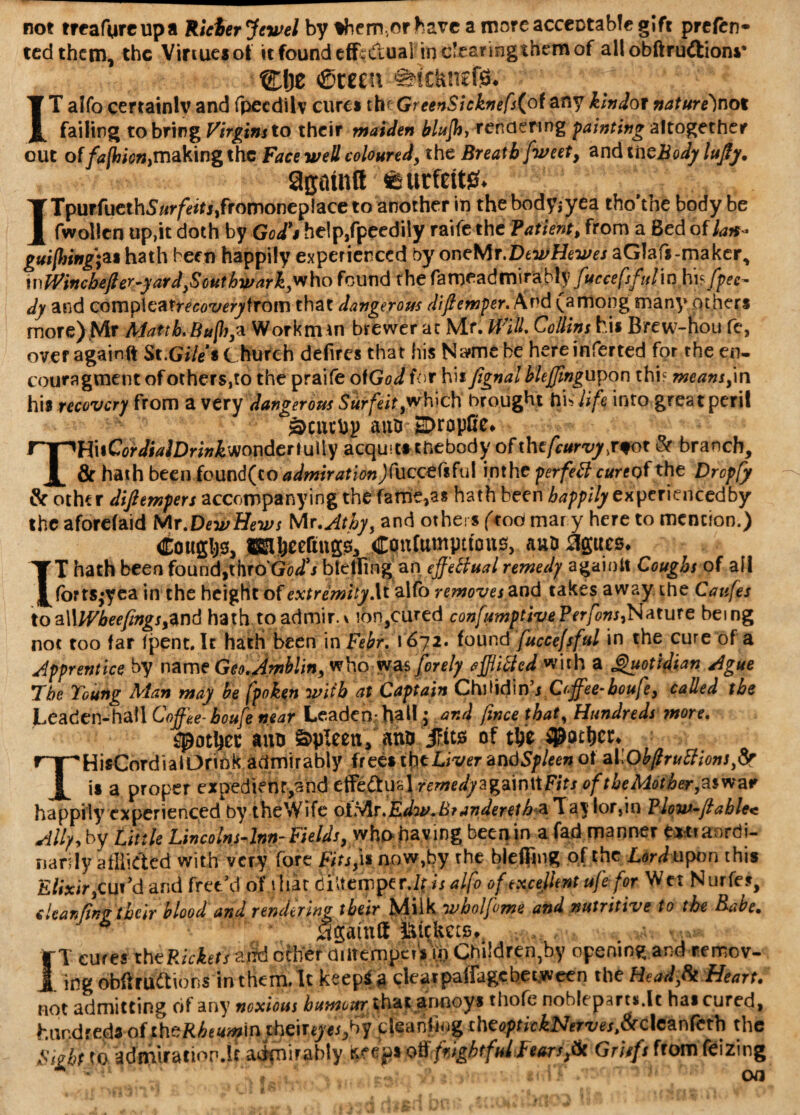 not treafureupa Rider Jewel by %hem,orhave a morcacceotabfe gift prefen- tcd them, the Virtues of it found efL dual inclearingthemof allobftr^dtions• Cfte ©mu s>tcltnef& ' ; ^ vlv. IT alfo certainly and fpecdilv cures the GreenSicknefsfcot anY Hndot nature)not failing to bring Virgins to their maiden blujh, rendering fainting altogether out of/tf/fcic^makingthc Face well coloured, the Breath fweet, andtiizBodyluJly. 9gmntt;feurfeit0. 1TpuffuethS/<r/eirj,fromonep!ace to another in thebodyiyca tho’the body be fwollcn up,it doth by God's he!p,fpeedily raife the Patient, from a Bed of lax* gui[hing;a* bath been happily experienced by oneMr.DewHewes aGIafs-maker, wWinchefler-yard}Southwark,who found the faw^adniirably fuccefsfuliu hi? fpee~ dy and Qovnp\zaireco'uery\roiw that dangerous difiemper. And (among many others more)Mr Matth,Bufli,a Workman brewer at Mr. Will. Collins his Birew-tiou fe, over againft St.Gile* C hurch defires that his Name be hereinferted for the en- couragmetit of others,to the praife otGodfor his fignal hlejffingupon thi? means,\n his recovery from a very dangerous Surfeit,which brought hi* life into great peril ^cuchj) attD: HDropCe# r^HitC^iWDr^wondertully acquits thebody of the fcurvyjiot & branch, JL & hath been found(co admiration Jfuccefiful inthe per fed cure of the Dropfy & other diftempers accompanying the fame,as hath been ^^//yexperiencedby the aforefaid Mr.Dew Hews Wir.Athy, and others (tod mar y here to mention.) Coughs, ffiH&eeftng^ Coufompttons, aua agues* IT hath been foundshro'Gfl/j bldfing an effedual remedy agaioit Coughs of all forts*yea in the height of extremity\t alfo removes and takes away the Caufes toa\\lVbeefings,and hath toadmir. v !on,cured confumptivePerfons,Nature being not too far fpent. It hath been in Febr. 1672. found fuccefsful in the cure of a apprentice by name Geo.Awhlin, who was jorely efflifted with a Quotidian Ague The Young Man may be fpoken with at Captain Chdidinj Ccffee-boufe, called the Leaden-hall Coffee-boufe near Leaden-ball j and fmee that, Hundreds more. ^ot^et ana Spleen, aniLjFtts of tfce dottier* THisCordialOrink admirably frees the Liver an dSpleen of al \Ob(truttions,& is a proper expedienr,and effeftud remedyagainMFits of the Mot her,aw a* happily experienced by theWife olMr.Edw.Brunderelh a 'la'SloTjn ?low-ftahle< Ally, by Little Lincolns-lnn-Fields, who having been in a fad manner extraordi¬ narily afflicted with very fore Fits,\% now,by the blefling of the Lord upon this Elixir,CUt'd and free/d of that diUemper .1$ is alfo of excellent ufe for Wet Nurfes, cUanfinv their blood and rendering their Milk wholfome and nutritive to the Babe. * . ' • again® fttekets^ a** IT cures the Picketszild other autemper* Vi) Children by opening and remov¬ ing obftrudtior.s in them. It keep*g dearpaffagebeeween the Headfi Heart. not admitting of any noxious humour that annoys thofe nobleparts.lt has cured, hundred? offhoRbett»n\n thanyesfiy deanfiog theoptickNerves,&c\czr\fcth the Fight to admuration.it admirably keeps oft frightful Fears,Ik Griffs from ftizing