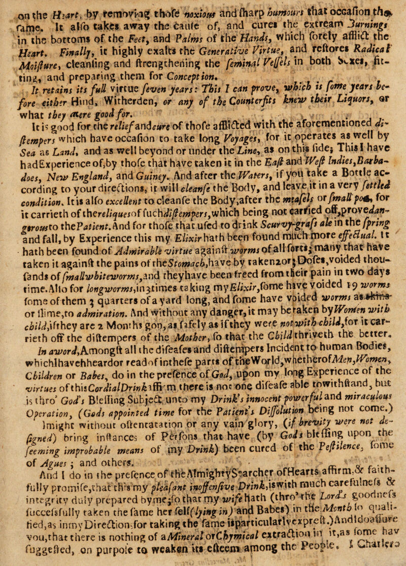 on the Hurt, by removing thofe noxious ahc|fharp humours that ocGafion tft# farne. It affo take* away the £au(e of, and cure* the extream 3umingt in the bottom* of the Feet, and Palms of the Hands, which forety afflift the Heart. Finally, it highly exalts the Generative Virtue, and reftore* Radical Moifture, cleanfing and ftrengthening the feminal Veffels in both Scxe*, fit¬ ting, and preparing them for Conception• It retains its full virtue [even years: This I can prove, which is fome years he- fore either Hind, Witherden, or any of the Counterfits knew their Liquors, or what they <*ere good for. „ ; ,v * • It is good for the relief andcure of thofe afflicted with the aforementioned ah /tempers which haveoccafion to take long Voyages, for it operates as well by Sea as Land, and as well beyond or under the Line, as on this fide} This! have had Experience of,by thofe that have taken it in the Eafl and Weft Indies, Barba* does, Hew England, and Guiney. And after the Waters, if you take a Bottle ac¬ cording to your directions, it will cleanfethe Body, and leave it in a very fettled condition. It is alfo excellent to cleanfe the Body,afcer the mia/els or fmallpo6, for it carrieth of thereliquesof (uchdift empers,which being not carried cm,y»Tovedan- gsrousto thePatient. And for thofe that ufcd to drink Scurvy-graft ah in the fpring and fall, by Experience this my Elixir hath been found much more effectual. 11 hath been found of Admirable virtue again if y/orms of all forts; many that have taken itagainft the pains of the Stoma c behave by taken2or jE>ofes,voided thou- (and* offmallwhiteworms ,znd rheyhave been freed fromtfieir pain in two days time. Alio for longworms/\n$ime$ caking my Elixir,Tome hive voided 19 worm* fome of them ; quarters of a yard long, and fome have vpided worms as^krca or dime,to admiration. And without any danger,it may betaken byWomen with cbi Id they are 2 Months gon, as Rfcty as ifthey were not with child,?©t it car¬ rieth of? the dilfempers of the Mother, fo that the Child thrived* the better* In 4U'flr^,Amongft all the difeafes and diftempers Incident to human Bodies, wbichlhavehheardor readof inthefe parts of foeWo?\dyW\\exhexo{Mep,Women, Children or Bakes, do in the prefence of God, upon my long Experience of the virtues of tti\tCordialDrin fa there is noc one difeafe ^ble towithftand, but js thro' God's Bleiling Subject, unto my Drink's innocent powerful and miracuiom Operation, (Gods appointed time for the Patients Diffolution being not come.) ]might without oftentatation or any vain glory, (if brevity were not de- ftgned) bring inftances of Perfons that have (by Gods bitflag upon the feeming improbable means ol my Drink) been cured of the Pefti ente, ome of Agues j and others. »'  _ „ Arid 1 do in the prefence of tht Almighty Searcher ofHearts affirm,# taith- fully prornife,that this my pleafant inojfenfive DrinkM^rth much care fill we s integrity duly prepared bymcjfo.that ipy wife hath (thro the Lords g00 ne s fuccefsfttliy taken the fame her fe\(( lying in) and Babes) in the.Ahnth o - fied,a$ inmyDireCttomfor faking the fame tsparticularlvexpre(i.)An oa u-.e you,that there is nothing of aMineral orChymical extraction in it,as ome .av fuggtfied, on purpoie to weaken its efteem arnong the People® *