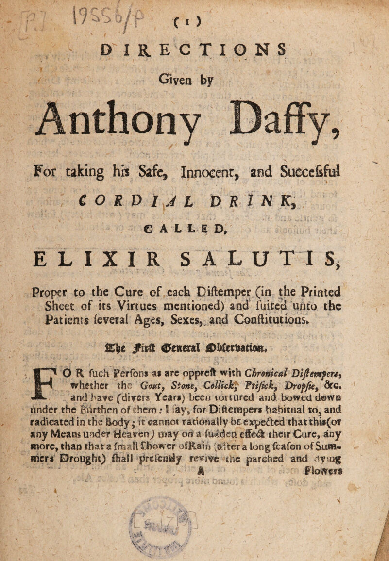 DIRECTI0NS Given by For taking his Safe, Innocent, and Succefcful t ' C O R D I J L DRINK, CALLE D, ' ELIXIR SALU T I S* Proper to the Cure of each Diftemper (in the Printed Sheet of its Virtues mentioned) and fuited unto the Patients feverai Ages, Sexes, and Confutations. . , • V ' . • V r / { \ V ' ' •S t - ' • / T\ J ’* ** •' : ftxflt General 0btztutm> FO R fuch Perfons as arc oppreft with Chronical Dlfiemfm» whether the Gout, Stone, Collick, Ttijick, Dr of fit, dfGt and have (diver? Year*) been tortured and bowed down under the Burthen of them; I fay, for Dihempen habitual to5 and radicated in the Body,* it cannot rationally be expe&ed thatihis(or any Means under Heaven) may or? a iu4dea effe& their Cure, any more, than that a (mall Shower ofRaifi patter a long feafon of Sum- frier* Brought) fiiall preientiy revive the parched and dying ; “ : “ - / k Flowers ■ ' 1 v • ••• ••• / *: ' - * i* *■ f i>i&> '*?•-. h. r •e '• ' •