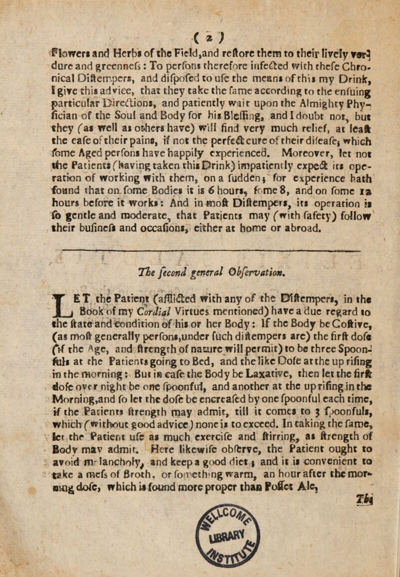 < *) Flowers and Herbs of the Field,and reftore them to their lively m3 dure and greennefs: To perfoni therefore infe&ed With thefe Chro¬ nical Difterrperas, and difpofed to ufe the means of this my Drink, I give this advice, that they take the fame according to the enfuing particular Diredions, and patiently wait upon the Almighty Phy- ncian of the Soul and Body for hisBleffing, and I doubt not, but they fas well as others have) will find very much relief, at leaft the eafe of their pains, if not the perfed cure of their difeafej which fome Aged perfons have happily experienced. Moreover, let not the Patients {having taken this Drink) impatiently exped its ope¬ ration of working with them, on a Hidden $ for experience hath found that on fome Bodies it is 6 hours, feme 8, and on fome is hours before it works: And in moft Diftempers, its operation is To gentle and moderate, that Patients may (with fafety) follow their bufineft and occafions, either at home or abroad. The fecond general Qbfervatian. ' ' I . .. . . w LET the Patient (afflided with any of the Diftempers, in the Book of my (Cordial Virtues mentioned) have a due regard to the ftate and condition of his or her Body: If the Body be Coftive, (as moft generally perfons,under fuch diftempers are) the firft dofe (if the ^gc, and ftrengthof nature will permit) to be three Spoon- ftils at the Patients going to Bed, and the like Dofe at the up rifing in the morning: But in cafe the Body be Laxative, then let the firft dofe over night be one fpoonful, and another at the up rifing in the Morning,and fo let the dofe be encreafed by one fpoonful each time, if the Patients ftrength may admit, till it comes to $ f >oonfuls, which (without good advice) none is to exceed. In taking the fame. Set the Patient ufe as much cxercife and ftirring, as ftrength of Body mav admit. Here likewife obfkrve, the Patient ought to avoid fflrlanchotyj and keep a good diet g and it is convenient to take a mefs of Broth, or fomethmg warm, an hour after the mor- BW& dofe, which ia found more proper than Pofict Ale, TH