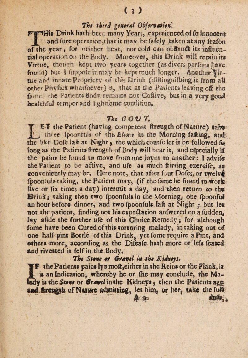 (?) Hot third general Obfervathnl Tffii Drink hath betr> many Years, experienced of fo innocent and fureoperat!on3ihatir may be lafely taken at any feafora of the year * for neither heat, nor cold can ebftru£l its iofiuen- tia! operation ou the Body, Moreover, this Drink will retain its Virtue, though kept, two years together (as--divers perfonshave found) hut-1 fuppofe it may be kept much longer. Another^ir- tue and innate Propriety of this Drink (diffinguilhing k from all. other phyfipk whatsoever) is, that at d*c Patients leaving off the feme.' he Patient# Bodv. remains not Cofiive, but in a very goad healthful temper and fightiome condition* The GOV. % \ LET the Patient (having competent ffreBgth of Nature) tak® three fpoonfuls of thisbhxr in the Morning fating, and the hke Dofe iatt at Night j the which courfe let it be followed fe long a# the Patient* Strength of Body will hear it, and efjpeciaffy if the pain# be found move from one joym to another : I advif® the Pa ient to be active, and ufe at much flirting exerdfe, as conveniently may be. Here note, that after four Dotes,or twe!v| fpoom’ul# taking, the Patient may, (if the fame be found to work five or fix times a day) intermit a day, and then return to th® ©rink j taking then two fpoonfulsin the Morning, one fpoonful an hour before dinner, and two fpoonful* laft at Night | but let not the patient, finding not hi* expe&ation anfwered on a fudden, lay afidc the further ufe of thi* Choice Remedy $ for although Tome have been Cured of this torturing malady , in taking out of one half pint Bottle of this Drink, yet fome require a Pint, and ethers more,, according as the Diteafe, hath more or lef* leased and rivetted it felf in the Body, The St§ne if Gravel in the Kidneys. rF the Patients pains lye moft,either in the Reins or the Flank, is is an Indication, whereby he or (he may conclude, the Ma¬ il the Sunt or Gravel in the Kidneys 5 then the Patients agg udJkrcugA of Nature admitting, let him,, or her, take the full ^3 im,