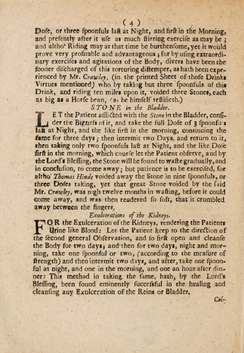 Dofe, or three fpoonfuls laft at Night, and firft in the Morning, and prefently after it ufe as much ftirring exercife as may be ; and altho* Riding may at that time be burthenfome, yet it would prove very profitable and advantageous * for by ufmg extraordi¬ nary exercifes and agitations of the Body, divers have been the fooner difcharged of this torturing diftemper, as hath been expe¬ rienced by Mr. Crawley, (in the printed Sheet of thofe Drinks Virtues mentioned^ who by taking but three Ypoonfui* of this Drink, and riding ten miles upon it, voided three Stones, each as big as a Horfe bean, fas he himfelf teftifieth.) STONE in the Bladder. LB T the Patient affii&ed with the Stone in the Bladder, confi- der the Bignefsofir, and take the full Dofe of 3 fpoonfu s laft at Night, and the like firft in the morning, continuing the fame for three days; then intermit two Days* and return to it, then taking only two fpoonfufs laft at Night, and the like Dofe firft in the morning, which courfe let the Patient obferve, and by the Lord’s Bleffing, the Stone will be found to wafte gradually,and in concfufion, to come away • but patience is to be exercifed, for althq’ Thomas Hlnde voided away the Stone in nine fpoonfuls, or three Dofes taking, yet that great Stone voided by the faid Mr. Crawley > was nigh twelve months in wafting, before it could Come away, and was then rendered fo foft, that it crumbled away between the fingers. Exulcerations of the Kidneys. FOR the Exulceration of the Kidneys, rendering the Patients Heine like Blood: Let the Patient keep to the direction of the fecond general Obfervation, and fo firft open and cleanfe the Body for two days* and then for two days, night and mor¬ ning, take one fpoonful or two, (according to the meafure of ftrength) and then intermit two days, and after, take one fpoon¬ ful at night, and one in the morning, and one an hour after din¬ ner; This method in taking the fame, hath, by the Lord’s Bleffing, been found eminently fucccfsful in the healing and dcanfing any Exulceracion of the Reins or Bladder, Ccl~