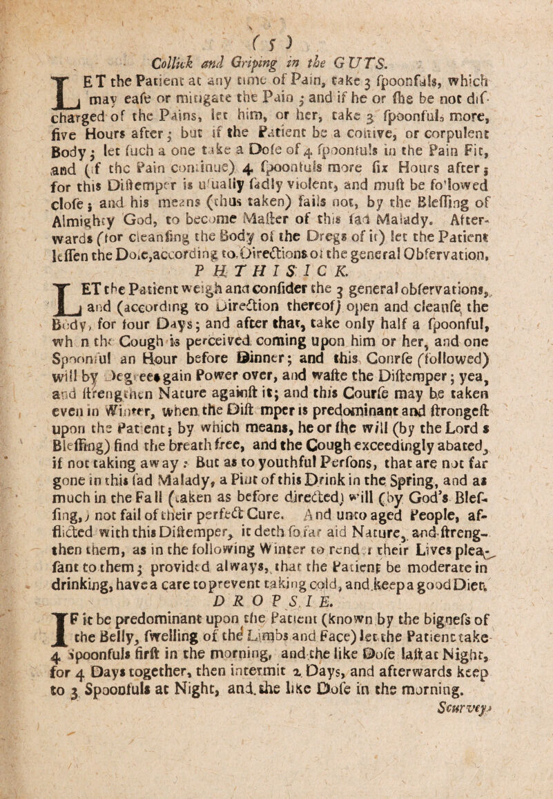 ( S 3 , Collkk and Griping in the GUTS. LET the Patient ac any tune of Pain, take 3 fpoonfuls, which may eafe or mitigate the Pain • and if he or (he be not dif charged of the Pains, let him, or her, cake 3, fpoonfuL more, five Hours after • but if the Patient be a cohive, or corpulent Body ; let fuch a one take a Dofe of 4 fpoonmls in the Pain Fit, and (if the Pain continue). 4 fpoontuls more fix Hours after 5 for this Diftemper is ufuaiiy fad If violent, and muft be folowed clofe* and his means (thus taken) fails not, by the B Idling of Almighty God, to become Mailer of this 'fad Malady. After¬ wards (for clean ting the Body of the Dregs of it) let the Patient It (fen the DoiC,according toDiredionsoi the general Obfervation, P U T H I S I C K. LET the Patient weigh ana confider the 3 general obfervations, and (according to Direction thereof) open and cleanfq the Body, for four Days; and after that, take only half a fpoonful, wh n the Cough k perceived, coming upon him or her^ and one Spoonful an Hour before ©inner; and this Conrfe (followed) will by degree*gain Power over, and wafte the Difternper; yea, and llrengthcn Nature agakift it; and this Courfe may he taken even m Winter, when the Dift mper is predominant and ftrongeft upon the Pat entj by which means, he or (he will (by the Lord s Bleffing) find the breath free, and the Cough exceedingly abated^, if not taking away :■ But as to youthful Perfons, that are not far gone in this fad Malady, a Pint of this Drink in the Spring, and as much in. the Fa 11 (.aken as before direded) will (by God’s Blef¬ fing,) not fail of their perfed Cure, And unto aged People, af¬ flicted with this Diflemper^ it dech foiar aid Nature,, and ftreng- then them, as in the following Winter to rend r their Lives plea^ fant to them 3 provided always, that the Patient be moderate in drinking, have a care to prevent taking cold, and keep a goodDietv DR OPS I R IF it be predominant upon the Patient (known by the bignefs of the Belly, fweiling of the Limbs and Face) let the Patient.take- 4 fpoonful* firft in the morning, and the like Dofe daft at Night, for 4 Days together, then intermit z Days, and afterwards keep to 3 Spoonfuls at Night, and the like Dofe in the morning. Scurveyj