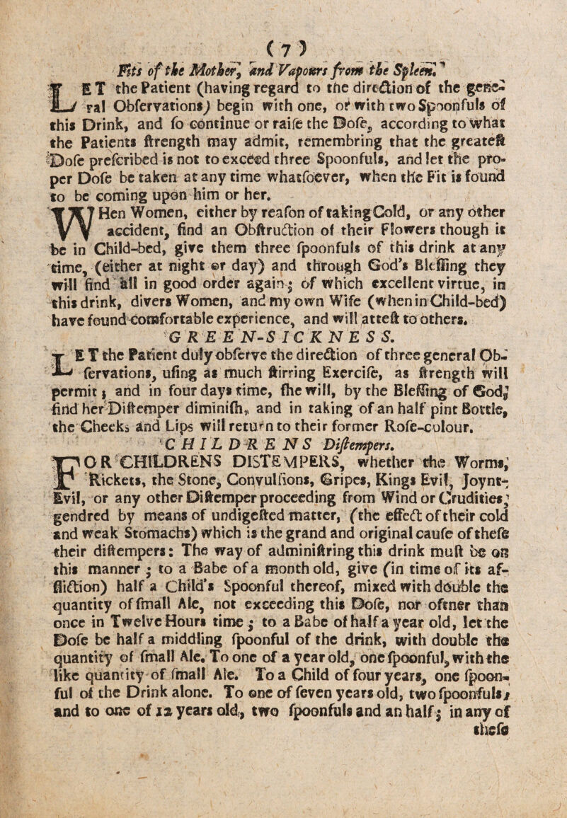 Fits of the Mother] 4nd Vapours from the Spleen! ^ LET the Patient (having regard to the dire&iorf of the gene- ral Obfer vat ions) begin with one, or with twoSpoorpfuto oi this Drink, and fo continue or raife the Dofe, according to What the Patients ftrength may admit, remcmbring that the greatelt prescribed is not to exceed three Spoonfuls, and let the pro¬ per Dofe be taken at any time whatever, when the Fit is found to be coming upon him or her. WHen Women, either by reifon of taking Gold, or any other accident, find an Obftrudtion of their Flowers though it be in Child-bed, give them three fpoonfufs of this drink at any time, (either at night ©r day) and through God's Bkfiing they will find all in good order again * 6f which excellent virtue, in this drink, divers Women, and my own Wife (when in Child-bed) have found comfortable experience, and will attei to others* G R E E N-S ICKNES S. tt E T the Patient duly obferve the direction of three general Qb-  fervations, ufing as much ftirring Exercife, as f rength will pcrmitj and in four days time, fhewill, by the BleKing of Godj find her Diffemper diminifli* and in taking of an half pint Bottle, the Cheeks and Ups will return to their former Rofe-colour. C H IL D R E NS Diftempers. OR CHILDRENS DISTEMPERS, whether the Worms; Rickets, the Stone, Convulfions, Gripes, Kings Evil, Joynt^ Evil, or any other Ditemper proceeding from Wind or Crudities; gendred by means of undigested matter, (the effed of their cold and weak Stomachs) which is the grand and original caufe of thefe their di&empers: The way of adminiftring this drink muft be ots this manner • to a Babe of a month old, give (in time of its af- fii&ion) half a Child’s Spoonful thereof, mixed with double the quantity offmall Ale, not exceeding this Dofe, nor oftner than once in Twelve Hours time; to a Babe of half a year old, let the Dofe be half a middling fpoonful of the drink, with double the quantity of fmall Ale. To one of a year old, one fpoonful* with the like quantity of fmail Ale. To a Child of four years, one Ipoon* ful of the Drink alone. To ©ne of feven years old, twofpoonfuls/ and to one of years old,, two fpoonfuls and an half j in any of theft i