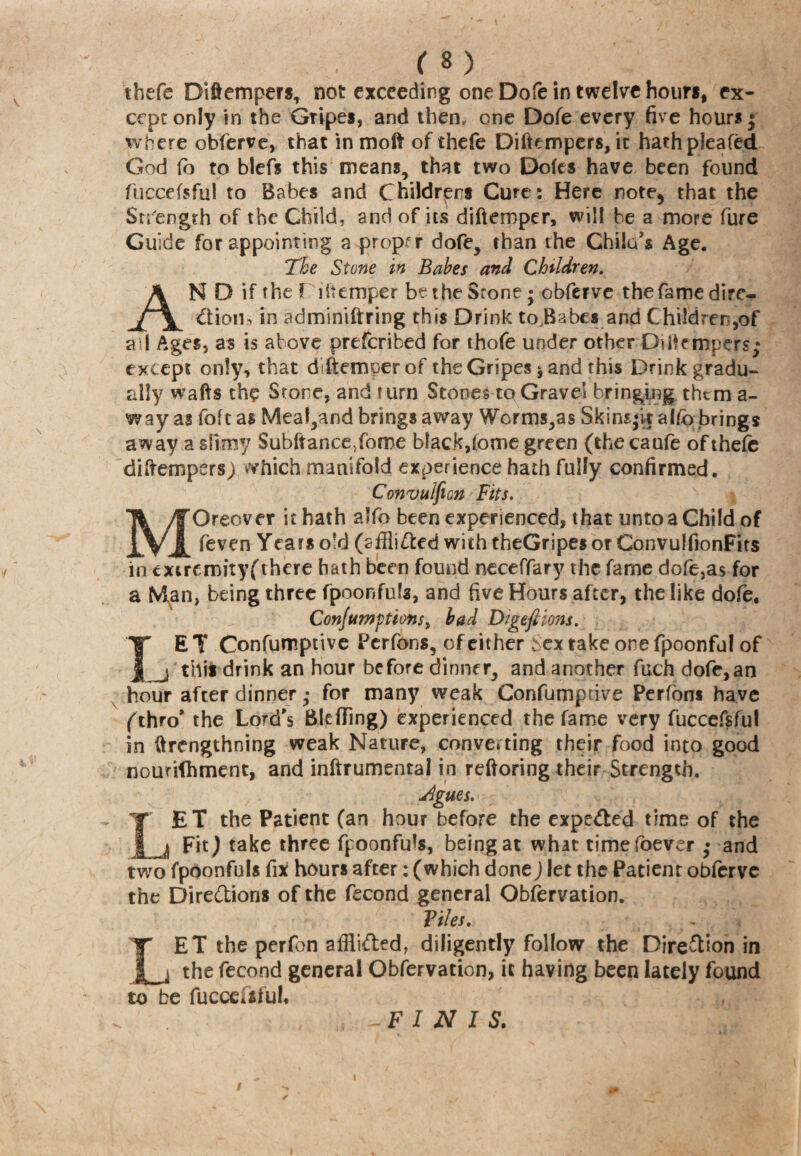 thefe Diftempers, not exceeding one Dofe in twelve hour*, ex¬ cept only in the Gripes, and then, one Dofe every five hours ; where obferve, that in molt of thefe Diftempers, it hathpleafed God fo to blefs this means, that two Doles have been found fuccefsful to Babes and Childrens Cure: Here note, that the Strength of the Child, and of its diftemper, will be a more fure Guide for appointing a proper dofe, than the Chita's Age. The Stone in Babes and Children, AN D if the ! i(temper be the Stone; obferve the fame dire¬ ction, in adminiftring this Drink to.Babes and Children,of all Ages, as is above prefcribed for thofe under other Diftempers; except only, that diftemper of the Gripes * and this Drink gradu¬ ally wafts the Stone, and t urn Stones to Gravel bringing them a- way as foft as Mea!,and brings away Worms,as Skins;it aitb brings away a slimy $ubftance5fome black, (ome green (thecaufe of thefe diftempers; which manifold experience hath fully confirmed. Convulfion Fits, Oreover it hath alfo been experienced, that unto a Child of feven Years old (affii&ed with theGripes or ConvuifionFits in extremity^there hath been found neceffary the fame dofe,as for a Man, being three fpoonfuls, and five Hours after, the like dofe* Conjugations> bad DtgeJHons. I' E T Confumptive Perfons, of either Sex take ore fpoonful of j this drink an hour before dinner, and another fuch dofe,an hour after dinner; for many weak Confumptive Perfbns have (thro* the Lord’s Bleffing) experienced the fame very fuccefsful in ftrengthning weak Nature, converting their food into good nourilhment, and inftrumentai in reftoring their Strength. Agues. LET the Patient (an hour before the expected time of the Fit ) take three fpoonfuls, being at what timefoever ; and two fpoonfuls fix hours after: (which done) let the Patient obferve the Directions of the fecond general Observation. Files. LET the perfon afili&ed, diligently follow the Direction in the fecond general Obfervation, it having been lately found to be fucccisful* FINIS.