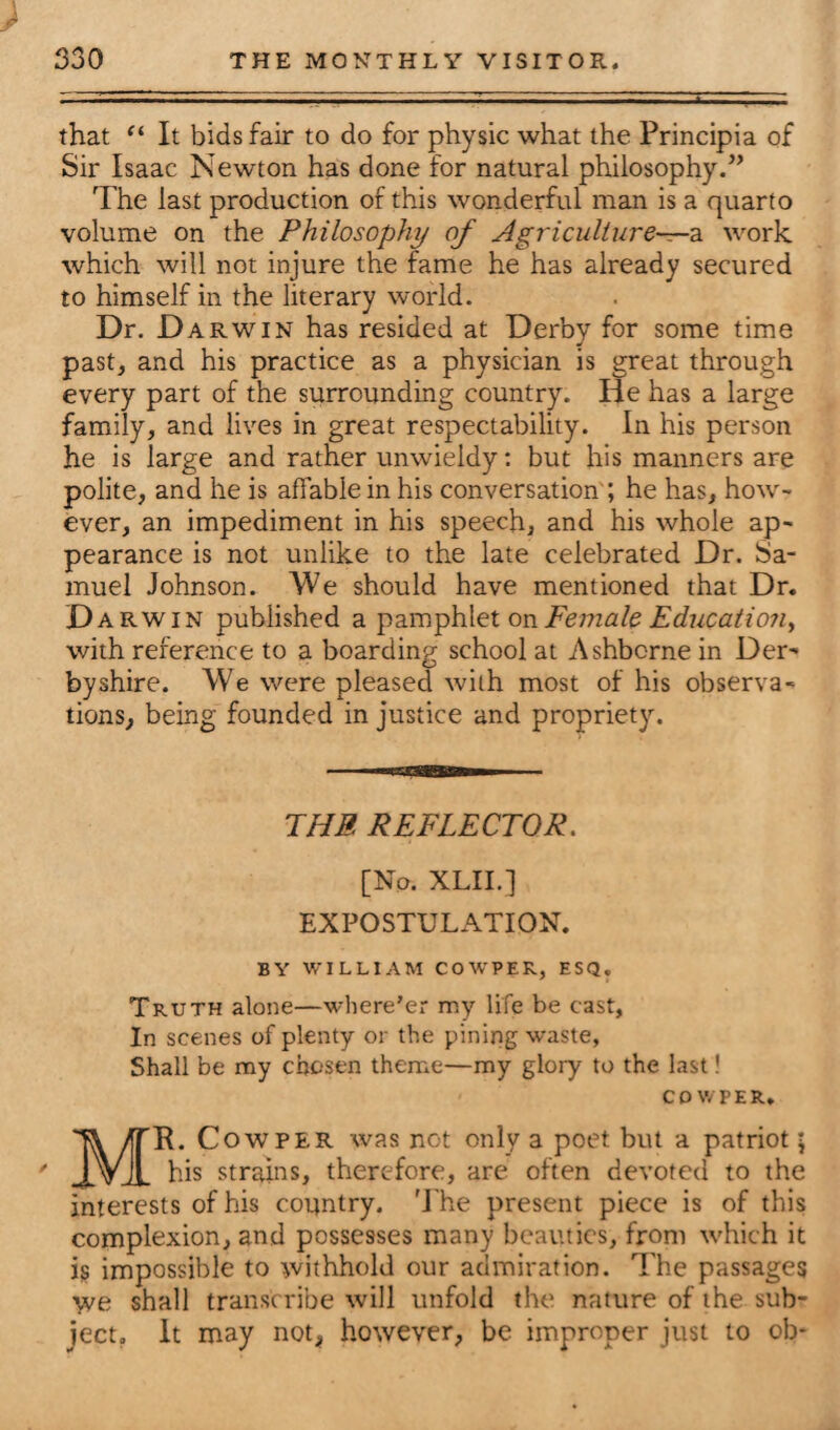 that “ It bids fair to do for physic what the Principia of Sir Isaac Newton has done for natural philosophy.” The last production of this wonderful man is a quarto volume on the Philosophy of Agriculture—a work which will not injure the fame he has already secured to himself in the literary world. Dr. D arwin has resided at Derby for some time past, and his practice as a physician is great through every part of the surrounding country. He has a large family, and lives in great respectability. In his person he is large and rather unwieldy: but his manners are polite, and he is affable in his conversation ; he has, how¬ ever, an impediment in his speech, and his whole ap¬ pearance is not unlike to the late celebrated Dr. Sa¬ muel Johnson. We should have mentioned that Dr. D arwin published a pamphlet on Female Education > with reference to a boarding school at Ashbcrne in Der¬ byshire. We were pleased with most of his observa¬ tions, being founded in justice and propriety. THE REFLECTOR. [No. XLII.] EXPOSTULATION. BY WILLIAM COWPER, ESQ. Truth alone—where'er my life be cast, In scenes of plenty or the pining waste, Shall be my chosen theme—my glory to the last! cdv/phr, MR. Cow per was not only a poet but a patriot; his strains, therefore, are often devoted to the interests of his country. The present piece is of this complexion, and possesses many beauties, from which it is impossible to withhold our admiration. The passages we shall transcribe will unfold the nature of the sub¬ ject, It may not, however, be improper just to ob-