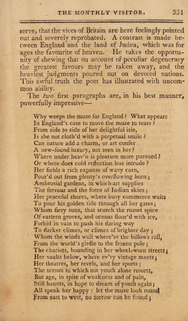 serve, that the vices of Britain are here feelingly pointed out and severely repr6bated. A contrast is made be¬ tween England and the land of Judea, which was for ages the favourite of heaven. He takes the opportu¬ nity of shewing that on account of peculiar degeneracy the greatest favours may be taken away, and the heaviest judgments poured out on devoted nations. This awful truth the poet has illustrated with uncom¬ mon ability. The two first paragraphs are, in his best manner, powerfully impressive— Why weeps the muse for England ? What appears In England’s case to move the muse tQ tears ? From side to side of her delightful isle. Is she not cloth’d with a perpetual smile ? Can nature add a charm, or art confer A new-found luxury, not seen in her? Where under heav’n is pleasure more pursued? Or where does cold reflection less intrude ? Her fields a rich expanse of wavy corn. Pour’d out from plenty’s overflowing horn ; Ambrosial gardens, in which art supplies The fervour and the force of Indian skies; Her peaceful shores, where busy commerce waits To pour his golden tide through all her gates; Whom fiery suns, that scorch the russet spice Of eastern groves, and oceans floor’d with ice. Forbid in vain to push his daring way To darker climes, or climes of brighter day ; Whom the winds waft where’er the billows roll. From the world’s girdle to the frozen pole ; The chariots, bounding in her wheel-worn streets | Her vaults below, where ev’ry vintage meets; Her theatres, her revels, and her sports; The scenes to which not youth alone resorts. But age, in spite of weakness and of pain. Still haunts, in hope to dream of youth again; All speak her happy : let the muse look roun$ From east to west, no sorrow can be found j