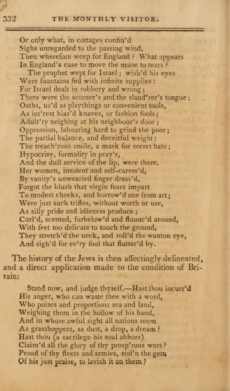 7 Or only what, in cottages confin’d Sighs unregarded to the passing wind, Then wherefore weep for England ? What appears In England’s case to move the muse to tears ? The prophet wept for Israel; wish’d his eyes Were fountains fed with infinite supplies : For Israel dealt in robbery and wrong ; There were the scorner’s and the sland’rer’s tongue ; Oaths, us’d as playthings or convenient tools. As int’rest bias’d knaves, or fashion fools ; Adult’ry neighing at his neighbour’s door ; Oppression, labouring hard to grind the poor; The partial balance, and deceitful weight; The treach’rous smile, a mask for secret hate; Hypocrisy, formality in pray’r, And the dull service of the lip, were there. Her women, insolent and self-caress’d, By vanity’s unwearied finger dress’d, Forgot the blush that virgin fears impart To modest cheeks, and borrow’d one from art; Were just such trifles, without worth or use, As silly pride and idleness produce ; Curl’d, scented, furbelow’d and flounc’d around, With feet too delicate to touch the ground. They stretch’d the neck, and roll’d the wanton eye, And sigh’d for ev’ry fool that flutter’d by. The history of the Jews is then affectingly delineated, and a direct application made to the condition of Bri¬ tain: Stand now, and judge thyself,—Hast thou incurr’d His anger, who can waste thee with a word, Who poises and proportions sea and land. Weighing them in the hollow of his hand. And in whose awful sight all nations seem As grasshoppers, as dust, a drop, a dream ? Hast thou (a sacrilege his soul abhors) Claim’d all the glory of thy prosp’rous wars ? Proud of thy fleets and armies, stol’n the gera Of his just praise, to lavish it on them ?