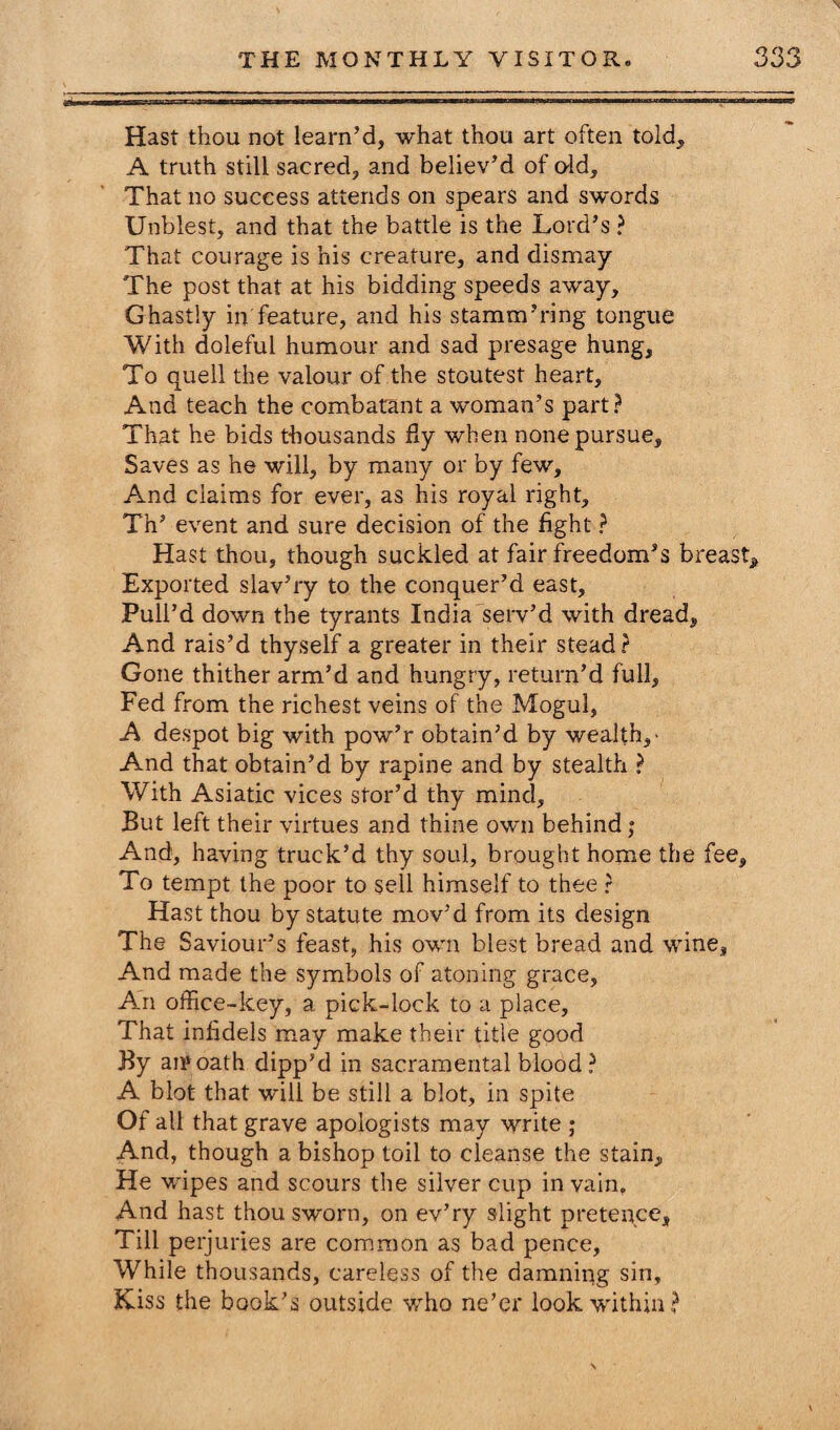 Hast thou not learn’d, what thou art often told, A truth still sacred, and believ’d of old. That no success attends on spears and swords Unblest, and that the battle is the Lord’s ? That courage is his creature, and dismay The post that at his bidding speeds away. Ghastly in feature, and his stamm’ring tongue With doleful humour and sad presage hung. To quell the valour of the stoutest heart. And teach the combatant a woman’s part? That he bids thousands fly when none pursue. Saves as he will, by many or by few. And claims for ever, as his royal right, Tn’ event and sure decision of the fight ? Hast thou, though suckled at fair freedom’s breast. Exported slav’ry to the conquer’d east, Pull’d down the tyrants India serv’d with dread. And rais’d thyself a greater in their stead? Gone thither arm’d and hungry, return’d full, Fed from the richest veins of the Mogul, A despot big with pow’r obtain’d by wealth,- And that obtain’d by rapine and by stealth ? With Asiatic vices stor’d thy mind. But left their virtues and thine own behind j And, having truck’d thy soul, brought home the fee. To tempt the poor to sell himself to thee ? Hast thou by statute mov’d from its design The Saviour’s feast, his own blest bread and wine, And made the symbols of atoning grace. An office-key, a pick-lock to a place. That infidels may make their title good By an1 oath dipp’d in sacramental blood? A blot that will be still a blot, in spite Of all that grave apologists may write ; And, though a bishop toil to cleanse the stain. He wipes and scours the silver cup in vain. And hast thou sworn, on ev’ry slight pretence. Till perjuries are common as bad pence. While thousands, careless of the damning sin, Kiss the book’s outside who ne’er look within?