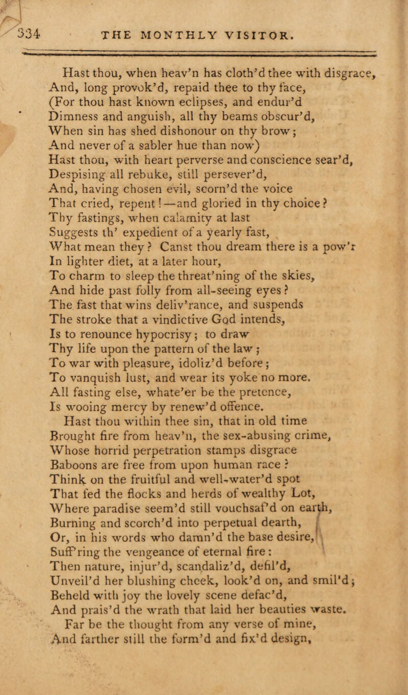 Hast thou, when heav’n has cloth’d thee with disgrace. And, long provok’d, repaid thee to thy face, (For thou hast known eclipses, and endur’d Dimness and anguish, all thy beams obscur’d. When sin has shed dishonour on thy brow; And never of a sabler hue than now) Hast thou, with heart perverse and conscience sear’d, Despising all rebuke, still persever’d. And, having chosen evil, scorn’d the voice That cried, repent!—and gloried in thy choice? Thy fastings, when calamity at last Suggests th’ expedient of a yearly fast, What mean they ? Canst thou dream there is a pow’r In lighter diet, at a later hour, To charm to sleep the threat’ning of the skies. And hide past folly from all-seeing eyes ? The fast that wins deliv’rance, and suspends The stroke that a vindictive God intends. Is to renounce hypocrisy; to draw Thy life upon the pattern of the law ; To war with pleasure, idoliz’d before ; To vanquish lust, and wear its yoke no more. All fasting else, whate’er be the pretence. Is wooing mercy by renew’d offence. Hast thou within thee sin, that in old time Brought fire from heav’n, the sex-abusing crime, Whose horrid perpetration stamps disgrace Baboons are free from upon human race ? Think on the fruitful and w-elLwater’d spot That fed the flocks and herds of wealthy Lot, Where paradise seem’d still vouchsaf’d on earth, Burning and scorch’d into perpetual dearth, Or, in his words who damn’d the base desire, Suff’ring the vengeance of eternal fire : Then nature, injur’d, scandaliz’d, defil’d. Unveil’d her blushing cheek, look’d on, and smil’d j Beheld with joy the lovely scene defac’d, And prais’d the wrath that laid her beauties waste. Far be the thought from any verse of mine, And farther still the form’d and fix’d design.