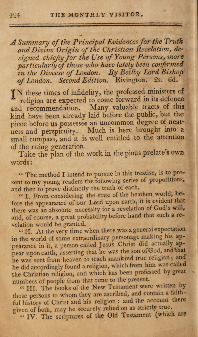 A Summary of the Principal Evidences for the Truth and Divine Origin of the Christian Revelation, de¬ signed chiefly for the Use of Young Persons, more particularly of those who have lately been confirmed, in the Diocese of London. By Beilby Lord Bishop of London. Second Edition. Kivington. 2s. 6d. TN these times of infidelity, the professed ministers of A religion are expected to come forward in its defence and recommendation. Many valuable tracts of this kind have been already laid before the public, but the piece before us possesses an uncommon degree of neat¬ ness and perspicuity. Much is here brought into a small compass, and it is well entitled to the attention of the rising generation. Take the plan of the work in the pious prelate s own words: “ The method I intend to pursue in this treatise, is to pre¬ sent to my young readers the following series ot propositions, and then to prove distinctly the truth of each. «« I. From considering the state of the heathen world, be¬ fore the appearance of our Lord upon earth, it is evident that there was an absolute necessity for a revelation of God s ill, and, of course, a great probability before hand that such a re¬ velation would be granted. “ II. At the very time when there was a general expectation in the world of some extraordinary personage making his ap¬ pearance in it, a person called Jesus Christ did actually ap¬ pear upon earth, asserting that he was the son ofGod, and that he was sent from heaven to teach mankind true religion; and he did accordingly found a religion, which from him was called the Christian religion, and which has been professed by grtat numbers of people from that time to the piesent. “III. The books of the New Testament were written by those persons to whom they are ascribed, and contain a faith¬ ful history of Christ and his religion : and the account there given of both, may be securely relied on as strictly true.