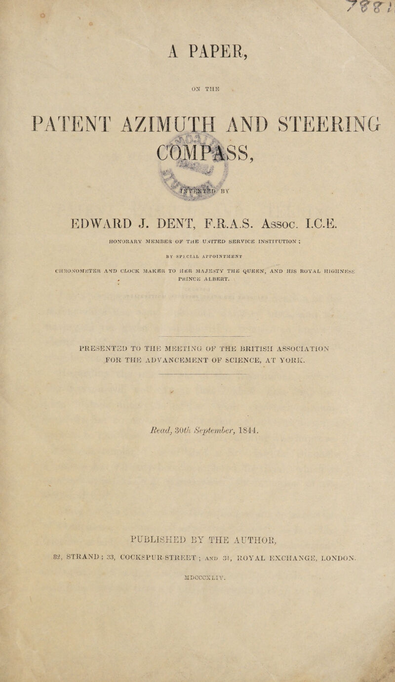 A PAPER, O^r TIIK PA'I'ENT AZIMUTH AND STEERING ■ ^ -54 , 'Vl , i, -i, GOMmSS, • • ■> 4. 'e\ BY EDWARD J. DENT, F.R.A.S. Assoc. I.C.E. HONORARY IMKiMBER OF THE U.YITED SERVICE INSTITUTION ; BY SPliCIAB Ari’OINTMBNT CHRONOMETER AND CLOCK MAKER TO HER MAJESTY THE QUEEN, AND HIS ROYAL HIGHNESS , PRINCE ALBERT. PRESENTED TO THE MEEITNG OF THE RRlTiSH ASSOCIATION FOR THE] ADVANCEMENT OF SCIENCE, AT YORK. Read, ZQth Septeniler, 1844, PUBLISKE13 BY THE AUTHOR, 0‘2, STRAND ; .33, COCKSFUR STREET AND 34, ROYAL EXCHANGE, LONDON. iIBCCCXLIV.