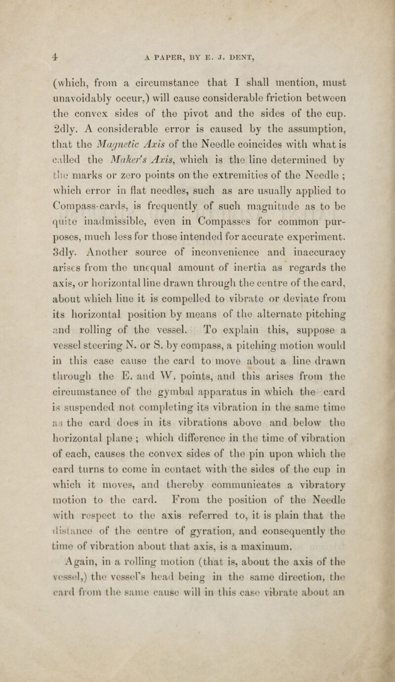 (which, from a circumstance that I sliall mention, must unavoidably occur,) will cause considerable friction between the convex sides of the pivot and the sides of the cup. 2dly. A considerable error is caused by the assumption, that the Magnetic Axis of the Needle coincides with what is called the Maker s Axis^ which is the line determined by the marks or zero points on the extremities of the Needle ; which error in flat needles, such as are usually applied to Compass-cards, is frequently of such magnitude as to be quite inadmissible, even in Compasses for common pur¬ poses, much less for those intended for accurate experiment. 3dly. Another source of inconvenience and inaccuracy arises from the unequal amount of inertia as regards the axis, or horizontal line drawn through the centre of the card, about which line it is compelled to vibrate or deviate from its horizontal position by means of the alternate pitching and rolling of the vessel. To explain this, suppose a vessel steering N. or S. by compass, a pitching motion would in this case cause the card to move about a line drawn through the E. and W. points, and this arises from the circumstance of the gymbal apparatus in which the card is suspended not completing its vibration in the same time as the card does in its vibrations above and below the horizontal plane ; which difference in the time of vibration of each, causes the convex sides of the pin upon which the card turns to come in contact with the sides of the cup in which it moves, and thereby communicates a vibratory motion to the card. From the position of the Needle with respect to the axis referred to, it is plain that the distance of the centre of gyration, and consequently the time of vibration about that axis, is a maximum. Again, in a rolling motion (that is, about the axis of the vessel,) the vesseFs heail being in the same direction, the card from the same cause will in this case vibrate about an