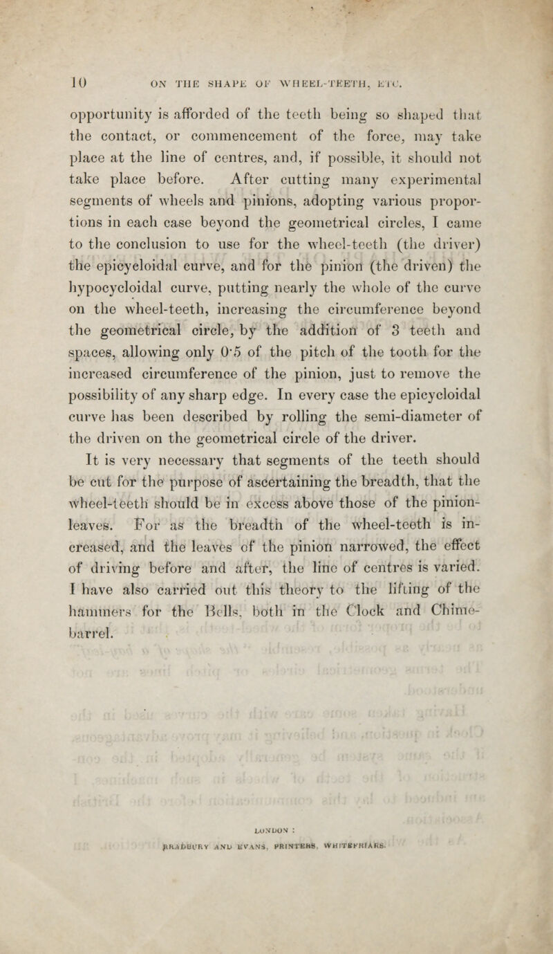 opportunity is afforded of the teeth being so shaped that the contact, or commencement of the force, may take place at the line of centres, and, if possible, it should not take place before. After cutting many experimental segments of wheels and pinions, adopting various propor¬ tions in each case beyond the geometrical circles, I came to the conclusion to use for the wheel-teeth (the driver) the epicyeloidal curve, and for the pinion (the driven) the hypocycloidal curve, putting nearly the whole of the curve on the wheel-teeth, increasing the circumference beyond the geometrical circle, by the addition of 3 teeth and spaces, allowing only 0*5 of the pitch of the tooth for the increased circumference of the pinion, just to remove the possibility of any sharp edge. In every case the epicyeloidal curve has been described by rolling the semi-diameter of the driven on the geometrical circle of the driver. It is very necessary that segments of the teeth should be cut for the purpose of ascertaining the breadth, that the wheel-teeth should be in excess above those of the pinion- leaves. For as the breadth of the wheel-teeth is in¬ creased, and the leaves of the pinion narrowed, the effect of driving before and after, the line of centres is varied. I have also carried out this theory to the lifting of the hammers for the Bells, both in the Clock and Chime- barrel. i,o.vuo v : phjibBCRY AND KVANS, PRINTEHS, VVHITKKHIARB.