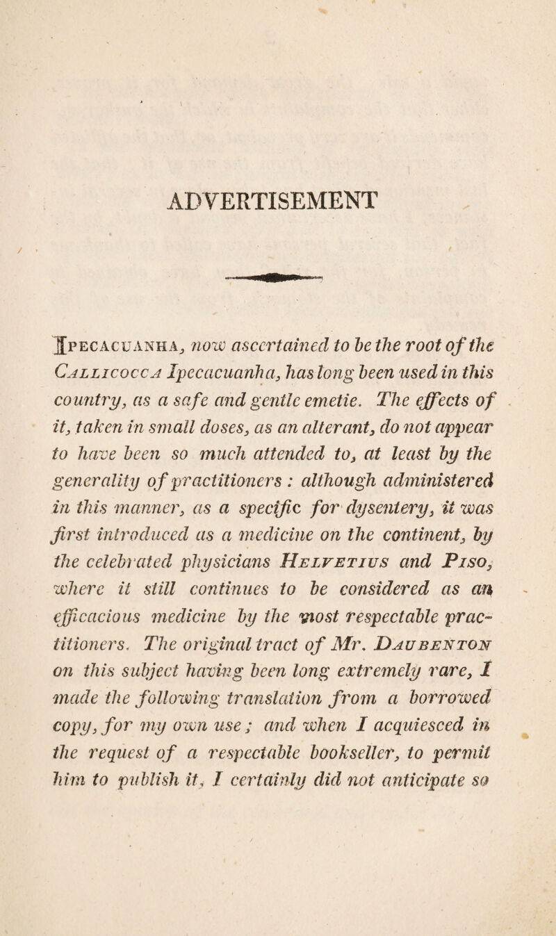 ADVERTISEMENT Ipecacuanha., now ascertained to be the root of the Callicocca Ipecacuanha, has long been used in this country, as a safe and gentle emetie. The effects of it, taken in small doses, as an alterant, do not appear to have been so much attended to, at least by the generality of practitioners : although administered in this manner, as a specific for dysentery, it was first introduced as a medicine on the continent, by the celebrated physicians Helvetius and Piso, where it still continues to be considered as an efficacious medicine by the viost respectable prac¬ titioners, The original tract of Mr. Daubenton on this subject having been long extremely rare, I made the following translation from a borrowed copy, for my own use ; and when I acquiesced in the request of a respectable bookseller, to permit