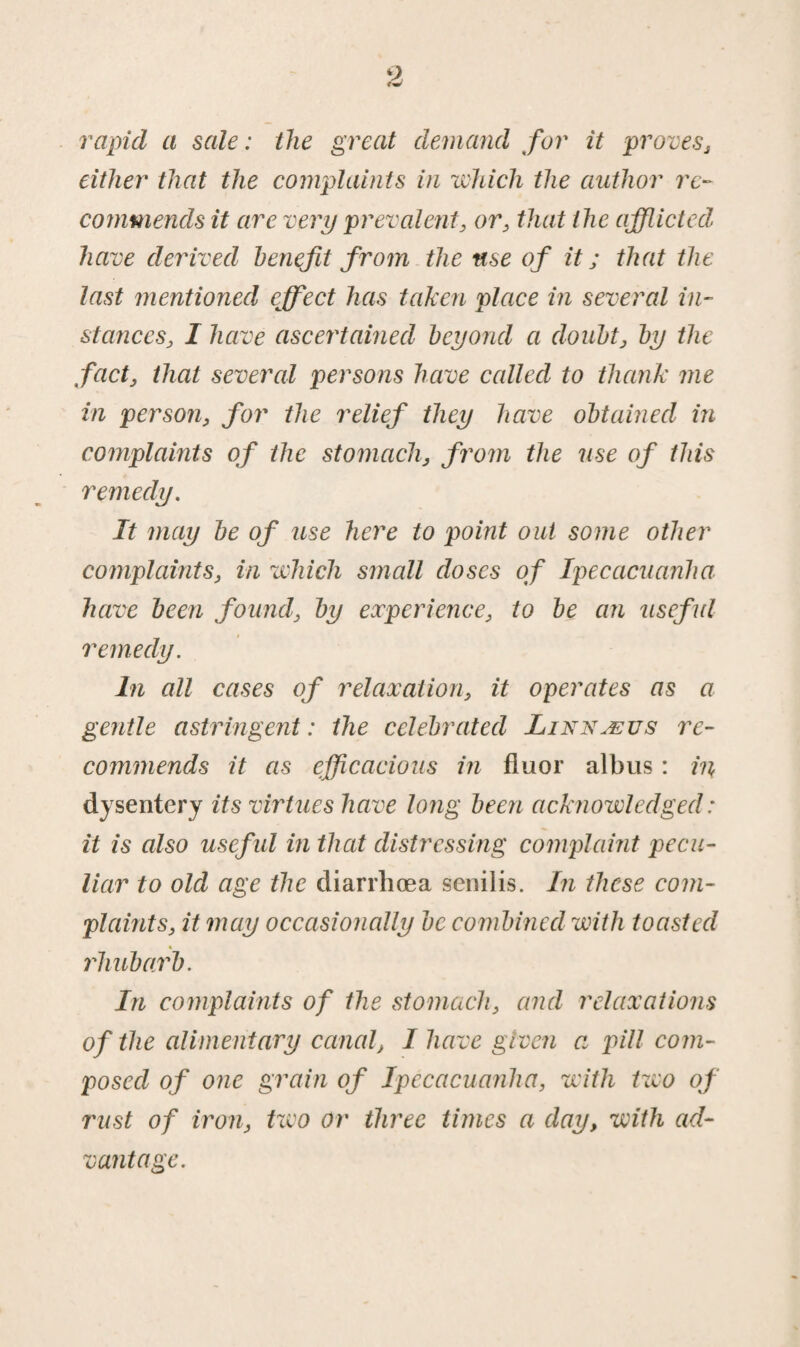 rapid a sale: the great demand for it proves, either that the complaints in which the author re¬ commends it are very prevalent, or, that the afflicted have derived benefit from the use of it; that the last mentioned effect has taken place in several in¬ stances, I have ascertained beyond a doubt, by the fact, that several persons have called to thank me in person, for the relief they have obtained in complaints of the stomach, from the use of this remedy. It may be of use here to point out some other complaints, in which small doses of Ipecacuanha have been found, by experience, to be an useful remedy. In all cases of relaxation, it operates as a gentle astringent: the celebrated Linnaeus re¬ commends it as efficacious in fluor albus: in dysentery its virtues have long been acknowledged: it is also useful in that distressing complaint pecu¬ liar to old age the diarrhoea senilis. In these com¬ plaints, it may occasionally be combined with toasted rhubarb. In complaints of the stomach, and relaxations of the alimentary canal, I have given a pill com¬ posed of one grain of Ipecacuanha, with t wo of rust of iron, two or three times a day, with ad¬ vantage.
