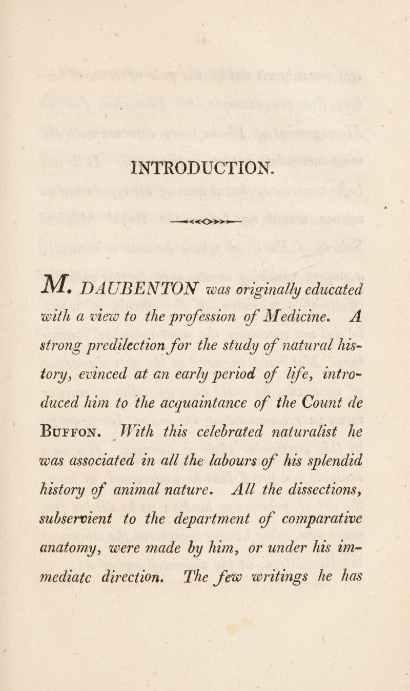 INTRODUCTION. K«0»a M. DAUBENTON was originally educated with a view to the profession of Medicine. A strong predilection for the study of natural his¬ tory, evinced at an early period of life, intro¬ duced him to the acquaintance of the Count de Buffon. With this celebrated naturalist he was associated in all the labours of his splendid history of animal nature. All the dissections, subservient to the department of comparative anatomy, were made by him, or under his im¬ mediate direction. The few writings he has