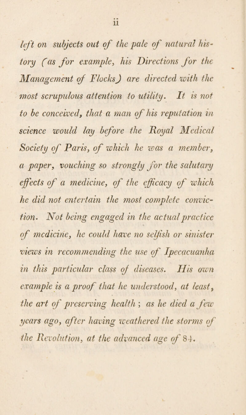 left on subjects out of the pale of natural his¬ tory (as for example, his Directions for the Management of FlocksJ are directed with the most scrupulous attention to utility. It is not to be conceived, that a man of his reputation in science would lay before the Royal Medical Society of Paris, of which he was a member, a paper, vouching so strongly for the salutary effects of a medicine, of the efficacy of which he did not entertain the most complete convic¬ tion. Not being engaged in the actual practice of medicine, he could have no selfish or sinister views in recommending the use of Ipecacuanha in this particular class oj diseases. His own example is a proof that he understood, at least, the art of preserving health ; as he died a few years ago, after having weathered the storms of the Revolution, at the advanced age of 84.