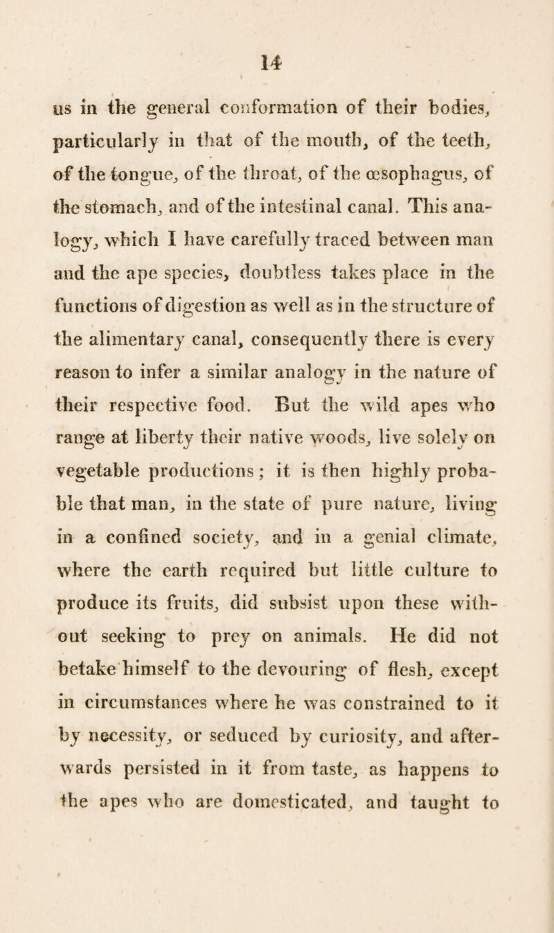 as in the general conformation of their bodies, particularly in that of the mouth, of the teeth, of the tongue, of the throat, of the oesophagus, of the stomach, and of the intestinal canal. This ana- logy, which I have carefully traced between man and the ape species, doubtless takes place in the functions of digestion as well as in the structure of the alimentary canal, consequently there is every reason to infer a similar analogy in the nature of their respective food. But the wild apes who range at liberty their native woods, live solely on vegetable productions; it is then highly proba¬ ble that man, in the state of pure nature, living in a confined society, and in a genial climate, where the earth required but little culture to produce its fruits, did subsist upon these with¬ out seeking to prey on animals. He did not betake himself to the devouring of flesh, except in circumstances where he was constrained to it by necessity, or seduced by curiosity, and after¬ wards persisted in it from taste, as happens to the apes who are domesticated, and taught to