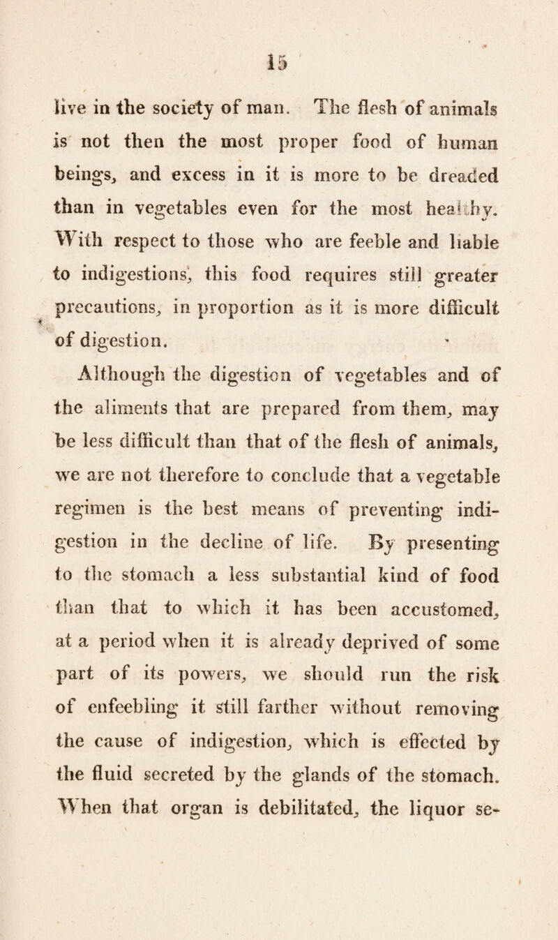 live in the society of man. The flesh of animals is not then the most proper food of human beings., and excess in it is more to be dreaded than in vegetables even for the most healthy. With respect to those who are feeble and liable to indigestions, this food requires still greater precautions, in proportion as it is more difficult of digestion. Although the digestion of vegetables and of the aliments that are prepared from them, may be less difficult than that of the flesh of animals, we are not therefore to conclude that a vegetable regimen is the best means of preventing indi¬ gestion in the decline of life. By presenting to the stomach a less substantial kind of food than that to which it has been accustomed, at a period when it is already deprived of some part of its powers, we should run the risk of enfeebling it still farther without removing the cause of indigestion, which is effected by the fluid secreted by the glands of the stomach. W hen that organ is debilitated, the liquor sc-