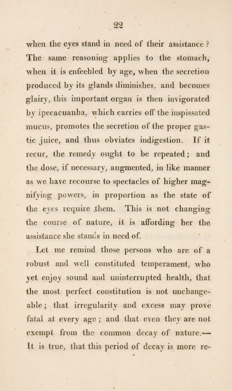 when the eyes stand in need of their assistance ? The same reasoning applies to the stomach, when it is enfeebled by age, when the secretion produced by its glands diminishes, and becomes glairy, this important organ is then invigorated by ipecacuanha, which carries off the inspissated mucus, promotes the secretion of the proper gas- tic juice, and thus obviates indigestion. If it recur, the remedy ought to be repeated; and the dose, if necessary, augmented, in like manner as we have recourse to spectacles of higher mag¬ nifying powers, in proportion as the state of the eyes require .them. This is not changing the course of nature, it is affording her the assistance she stands in need of. Let me remind those persons who are of a robust and well constituted temperament, who yet enjoy sound and uninterrupted health, that the most perfect constitution is not unchange¬ able ; that irregularity and excess may prove fatal at every age ; and that even they are not exempt from the common decay of nature.— It is true, that this period of decay is more re-