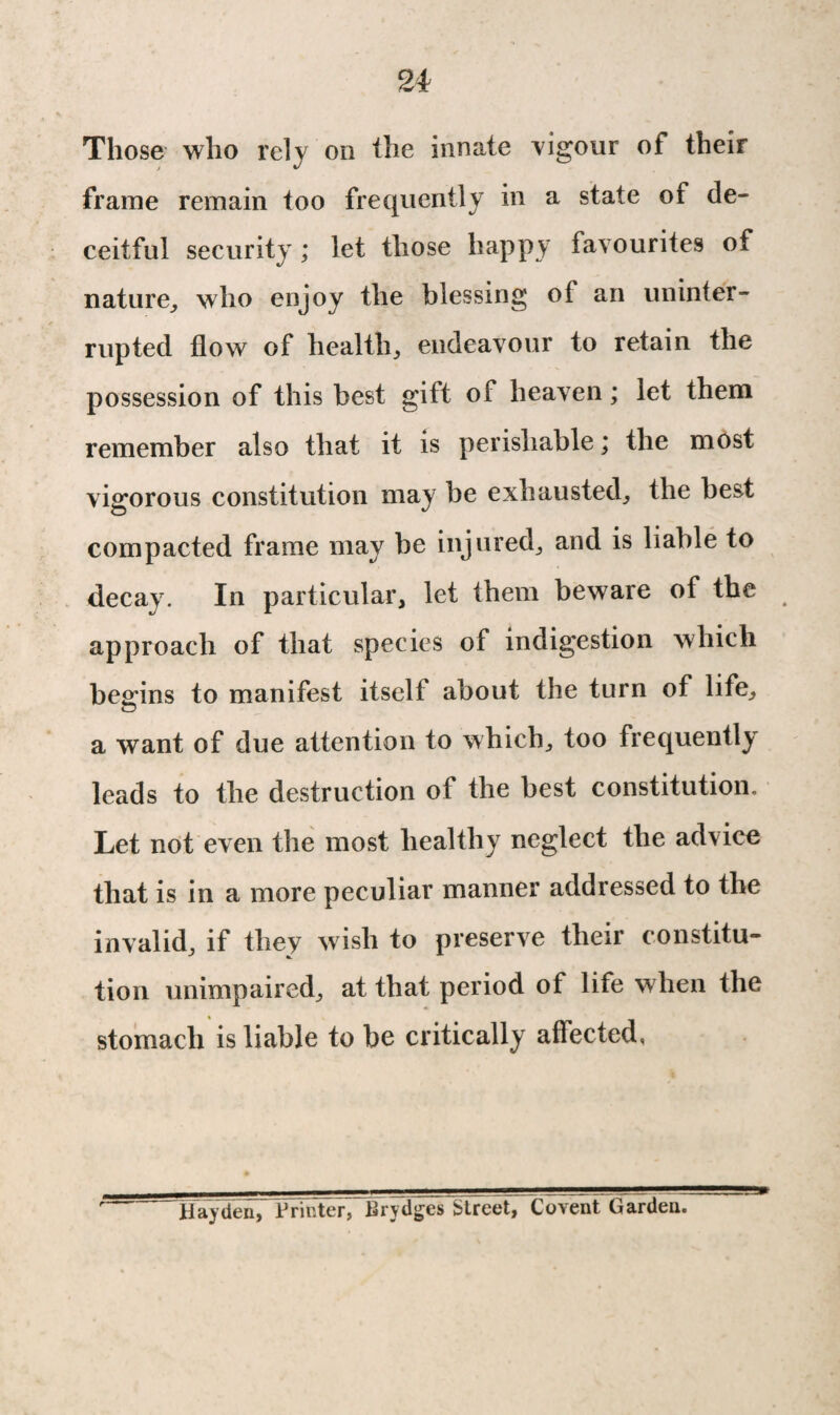 Those who rely on the innate vigour of their frame remain too frequently in a state of de¬ ceitful security ; let those happy favourites of nature, who enjoy the blessing o( an uninter¬ rupted flow of health., endeavour to retain the possession of this best gift of heaven; let them remember also that it is perishable; the most vigorous constitution may be exhausted; the best compacted frame may be injured; and is liable to decay. In particular, let them beware of the approach of that species of indigestion which begins to manifest itself about the turn of life; © a want of due attention to which; too frequently leads to the destruction of the best constitution. Let not even the most healthy neglect the advice that is in a more peculiar manner addressed to the invalid, if they wish to preserve their constitu¬ tion unimpaired, at that period of life when the stomach is liable to be critically affected, Hayden, Printer, Brydgcs Street, Covent Garden