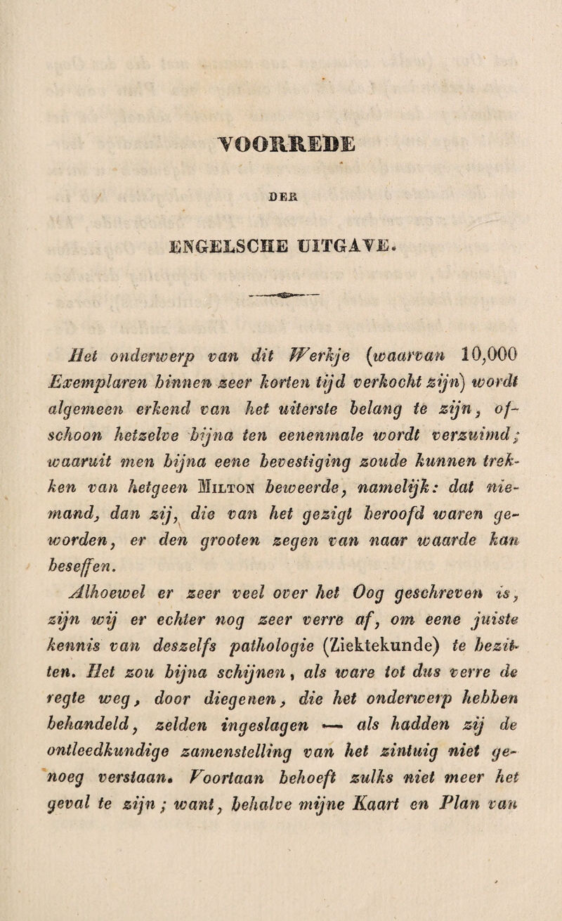 VOORREDE DEH ENGEL8CHE UITGAVE. Met onderwerp van dit Werkje (waarvan 10;0ö0 Exemplaren binnen zeer horten tijd verhoekt zijn) wordt algemeen erkend van het uiterste belang te zijn , of¬ schoon hetzelve bijna ten eenenmale wordt verzuimd; waaruit men bijna eene bevestiging zoude hunnen trek¬ ken van hetgeen Milton beweerde, namelijk: dat nie¬ mand, dan zij, die van het gezigt beroofd waren ge¬ worden, er den grooten zegen van naar waarde kan beseffen. Alhoewel er zeer veel over het Oog geschreven is, zijn wij er echter nog zeer verre af, om eene juiste kennis van deszelfs pathologie (Ziektekunde) te bezit¬ ten. Met zou bijna schijnen, als ware tot dus verre de regie weg, door diegenen, die het onderwerp hebben behandeld, zelden ingeslagen — als hadden zij de ontleedkundige zamenstelling van het zintuig niet ge¬ noeg verstaan. Voortaan behoeft zulks niet meer het geval te zijn ; want, behalve mijne Kaart en Plan van
