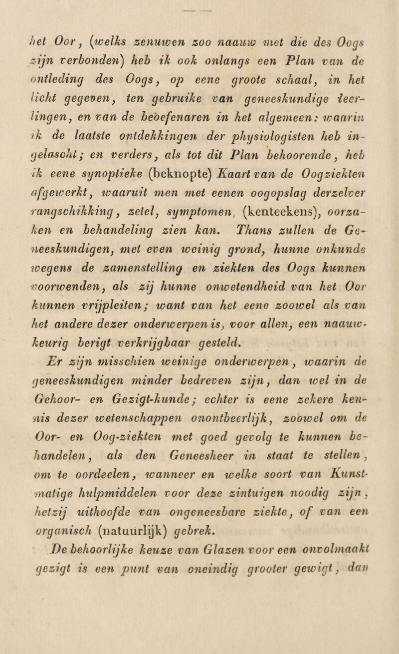 het Oor , [welks zenuwen zoo naauio met die des Oogs zijn verbonden) heb ik ook onlangs een Plan van de ontleding des Oogs, op eene groote schaal, in het licht gegeven, ten gebruike van geneeskundige leer¬ lingen, en van de beoefenaren in het algemeen; waarin ik de laatste ontdekkingen der physiologisten heb in- gelascht; en verders, als tot dit Plan behoorende, heb ik eene synoptieke (beknopte) Kaart van de Oogziekten afgewerkt, waaruit men met eenen oogopslag derzelver rangschikking, zetel, symptomen, (kenteekens), oorza¬ ken en behandeling zien kan. Thans zullen de Ge¬ neeskundigen, mei even weinig grond, hunne onkunde wegens de zamenstelling en ziekten des Oogs kunnen voorwenden, als zij hunne onwetendheid van het Oor kunnen vrijpleiten; want van het eene zoowel als van het andere dezer onderwerpen is, voor allen, een naauw- keurig berigt verkrijgbaar gesteld. Kr zijn misschien weinige onderwerpen, waarin de geneeskundigen minder bedreven zijn, dan wel in de Gehoor- en Gezigt-kunde; echter is eene zekere ken¬ nis dezer wetenschappen onontbeerlijk, zoowel om de Oor- en Oog-ziekten met goed gevolg te kunnen be¬ handelen , als den Geneesheer in staat te stellen, om te oordeelen, wanneer en welke soort van Kunst¬ matige hulpmiddelen voor deze zintuigen noodig zijn , hetzij uithoofde van ongeneesbare ziekte, of van een organisch (natuurlijk) gebrek. J)e behoorlijke keuze van Glazen voor een onvolmaakt gezigt is een punt van oneindig grooter gewigt, dan