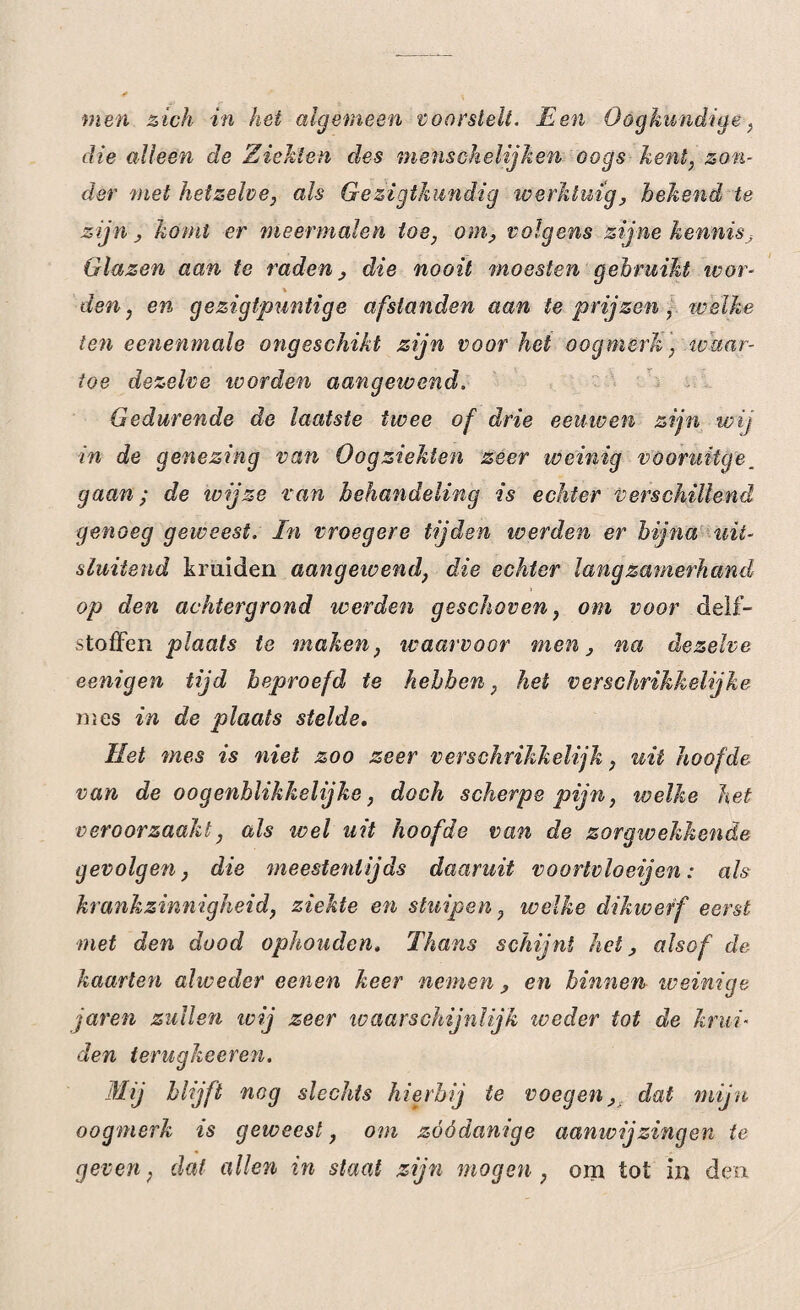 men zich in hei algemeen voorstelt. Een Oogkundige, die alleen de Ziekten des menschelijken oogs kent, zon¬ der met hetzelve, als Ge zigtkundig werktuig, bekend te zijn, komt er meermalen toe, om, volgens zijne kennis. Glazen aan te raden, die nooit moesten gebruikt tvor- den, en gezigtpuntige afstanden aan te prijzen, welke ten eenenmale ongeschikt zijn voor het oogmerk, waar¬ toe dezelve worden aangewend. Gedurende de laatste twee of drie eeuwen zijn wig in de genezing van Oogziekten zeer weinig vöoruitge. gaan; de ivijze van behandeling is echter verschillend genoeg geweest. In vroegere tijden poerden er bijna uit¬ sluitend kruiden aangewend, die echter langzamerhand op den achtergrond werden geschoven, om voor delf¬ stoffen plaats te maken, waarvoor men, na dezelve eenigen tijd beproefd te hebben, het verschrikkelijke mes in de plaats stelde. Het mes is niet zoo zeer verschrikkelijk, uit hoof de van de o ogenblikkelijke, doch scherpe pijn, ivelke het veroorzaakt, als wel uit hoofde van de zorgwekkende gevolgen, die meestentijds daaruit voorlvloeijen: als krankzinnigheid, ziekte en stuipen, welke dikwerf eerst met den dood ophouden. Thans schijnt het, alsof de kaarten alweder een en keer nemen , en binnen weinige jaren zullen wij zeer waarschijnlijk tveder tot de krui- den terugkeeren. Mij blijft nog slechts hierbij te voegen, dat mijn oogmerk is geweest, om zóódanige aamvijzingen te geven, dat allen in staat zijn mogen, om tot in den