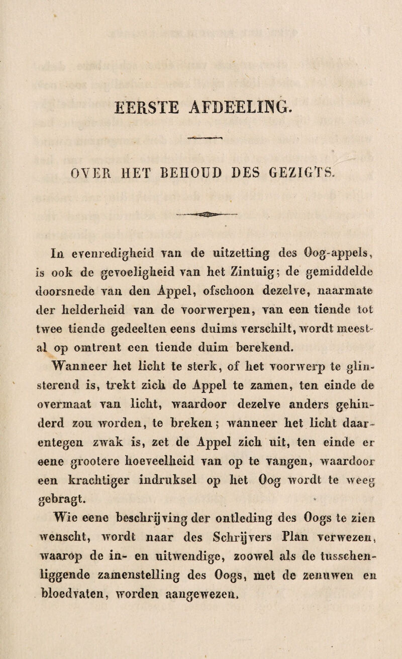 EERSTE AFDEELING. OVER HET BEHOUD DES GEZÏGTS. In evenredigheid van. de uitzetting des Oog appels, is ook de gevoeligheid van het Zintuig; de gemiddelde doorsnede van den Appel, ofschoon dezelve, naarmate der helderheid van de voorwerpen, van een tiende tot twee tiende gedeelten eens duims verschilt, wordt meest¬ al op omtrent een tiende duim berekend. Wanneer het licht te sterk, of het voorwerp te glin¬ sterend is, trekt zich de Appel te zamen, ten einde de overmaat van licht, waardoor dezelve anders gehin¬ derd zou worden, te breken; wanneer het licht daar¬ entegen zwak is, zet de Appel zich uit, ten einde er eene grootere hoeveelheid van op te vangen, waardoor een krachtiger indruksel op het Oog wordt te weeg gebragt. Wie eene beschrijving der ontleding des Oogs te zien wenscht, wordt naar des Schrijvers Plan verwezen, waarop de in- en uitwendige, zoowel als de tusschen- liggende zamenstelling des Oogs, met de zenuwen en bloedvaten, worden aangewezen.