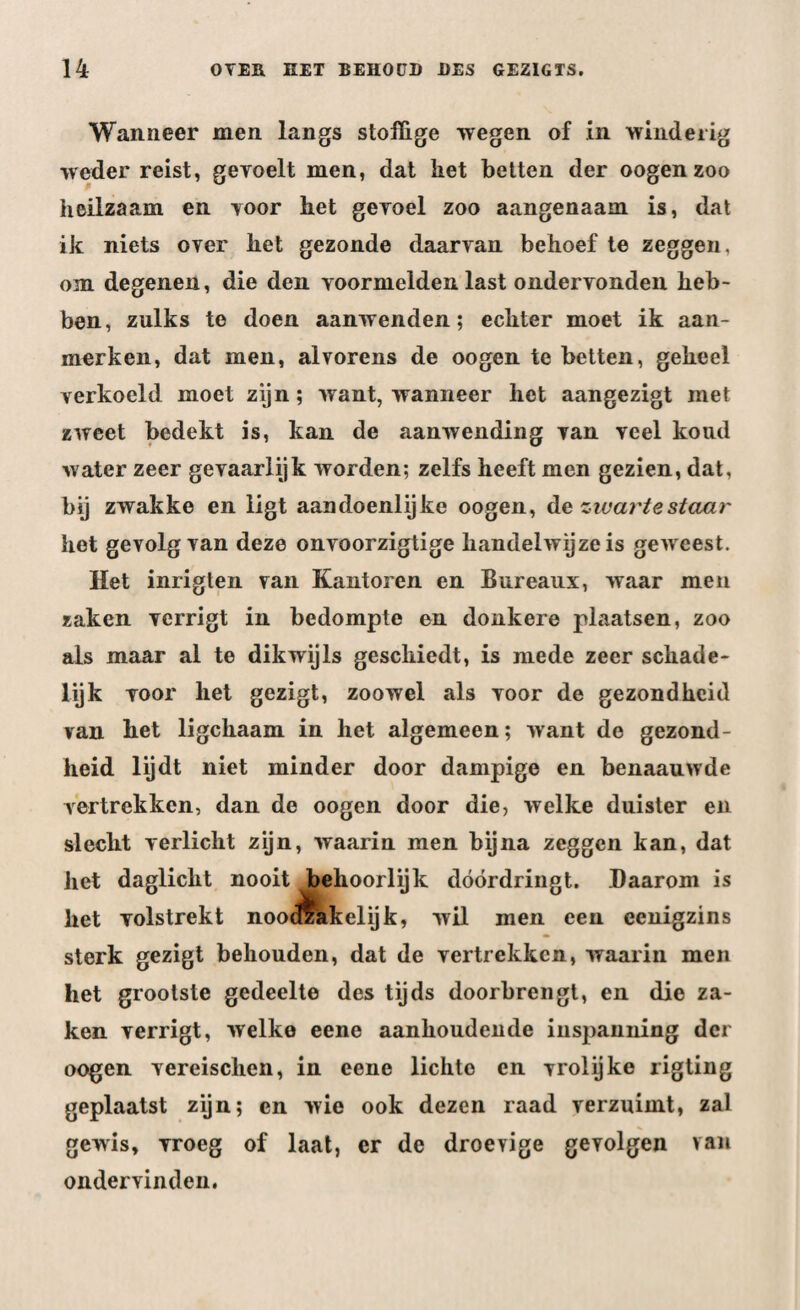 Wanneer men langs stoffige wegen of in winderig weder reist, gevoelt men, dat liet betten der oogen zoo heilzaam en voor het gevoel zoo aangenaam is, dat ik niets over het gezonde daarvan behoef te zeggen, om degenen, die den voormelden last ondervonden heb¬ ben, zulks te doen aanwenden; echter moet ik aan¬ merken, dat men, alvorens de oogen te betten, geheel verkoeld moet zijn; want, wanneer het aangezigt met zweet bedekt is, kan de aanwending van veel koud water zeer gevaarlijk worden; zelfs heeft men gezien, dat, bij zwakke en ligt aandoénlijke oogen, de zwarte staar het gevolg van deze onvoorzigtige handelwijze is geweest. Het inrigten van Kantoren en Bureaux, waar men zaken verrigt in bedompte en donkere plaatsen, zoo als maar al te dikwijls geschiedt, is mede zeer schade- lijk voor het gezigt, zoowel als voor de gezondheid van het ligchaam in het algemeen; want de gezond¬ heid lijdt niet minder door dampige en benaauwde vertrekken, dan de oogen door die, welke duister en slecht verlicht zijn, waarin men bijna zeggen kan, dat het daglicht nooit behoorlijk dóórdringt. Daarom is liet volstrekt nootzakelijk, wil men een eenigzins sterk gezigt behouden, dat de vertrekken, waarin men het grootste gedeelte des tijds doorbrengt, en die za¬ ken verrigt, welke eene aanhoudende inspanning der oogen vereischen, in eene lichte en vrolijke rigting geplaatst zijn; cn wie ook dezen raad verzuimt, zal gewis, vroeg of laat, er de droeyige gevolgen van ondervinden.