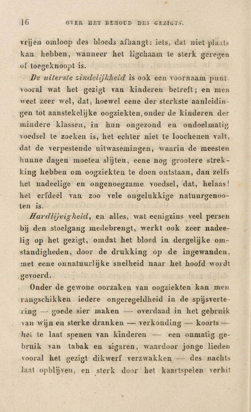 vrijen omloop des bloeds afhangt: iets, dat niet plaats kan. hebben, wanneer liet ligciiaam le sterk geregen of toegeknoopt is. De uiterste zindelijkheid is ook een voornaam punt vooral wat liet gezigt van kinderen betreft; en men weet zeer wel, dat, hoewel eene der sterkste aanleidin¬ gen tot aanstekelijke oogziekten,onder de kinderen der mindere klassen, in hun ongezond en ondoelmatig voedsel le zoeken is, het echter niet te loochenen valt, dat de verpestende uitwasemingen, waarin de meesten hunne dagen moeten slijten, eene nog grootere strek¬ king hebben om oogziekten te doen ontstaan, dan zelfs hel nadeelige en ongenoegzame voedsel, dat, helaas! het erfdeel van zoo vele ongelukkige natuurgenoo- len is. Hardlijvigheid, en alles, wat eenigzins veel persen bij den stoelgang medebrengt, werkt ook zeer nadee- lig op het gezigt, omdat het bloed in dergelijke om¬ standigheden, door de drukking op de ingewanden, met eene onnatuurlijke snelheid naar liet hoofd wordt gevoerd. Onder de gewone oorzaken van oogziekten kan men rangschikken iedere ongeregeldheid in de spijsverte¬ ring — goede sier maken —■ overdaad in het gebruik van wijn en sterke dranken — verkouding — koorts — hel te laat spenen van kinderen — een onmatig ge¬ bruik van tabak en sigaren, waardoor jonge lieden vooral het gezigt dikwerf verzwakken — des nachts laat opblijven, en sterk door het kaartspelen verhit