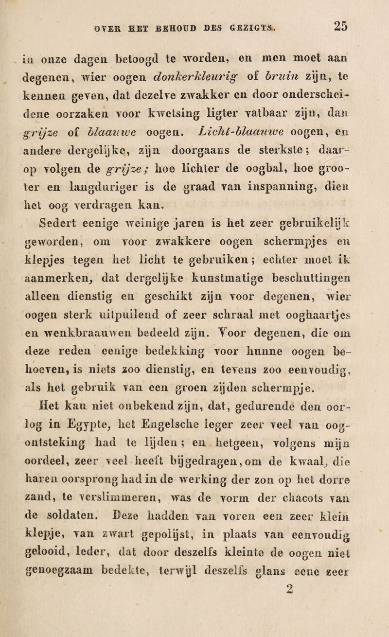 in onze dagen betoogd te worden, en men moet aan degenen, wier oogen donkerkleurig of bruin zijn, te kennen geven, dat dezelve zwakker en door onderschei¬ dene oorzaken voor kwetsing ligter vatbaar zijn, dan grijze of blaauwe oogen. Licht-blaamve oogen, en andere dergelijke, zijn doorgaans de sterkste; daar¬ op volgen de grijze; koe lichter de oogbal, hoe groo~ ter en langduriger is de graad van inspanning, dien het oog verdragen kan. Sedert eenige weinige jaren is het zeer gebruikelijk geworden, om voor zwakkere oogen schermpjes en klepjes tegen het licht te gebruiken; echter moet ik aanmerken, dat dergelijke kunstmatige beschuttingen alleen dienstig en geschikt zijn voor degenen, wier oogen sterk uitpuilend of zeer schraal met ooghaartjes en wenkbraauwen bedeeld zijn. Yoor degenen, die om deze reden eenige bedekking voor hunne oogen be¬ hoeven, is niets zoo dienstig, en tevens zoo eenvoudig, als het gebruik van een groen zijden schermpje. Het kan niet onbekend zijn, dat, gedurende den oor¬ log in Egypte, het Engelsche leger zeer veel van oog¬ ontsteking had te lijden; en hetgeen, volgens mijn oordeel, zeer veel heeft bijgedragen,om de kwaal, die haren oorsprong had in de werking der zon op het dorre zand, te verslimmeren, was de vorm der chacots van de soldaten. Deze hadden van voren een zeer klein klepje, van zwart gepolijst, in plaats van eenvoudig gelooid, leder, dat door deszelfs kleinte de oogen niet genoegzaam bedekte, terwijl deszelfs glans eene zeer 2