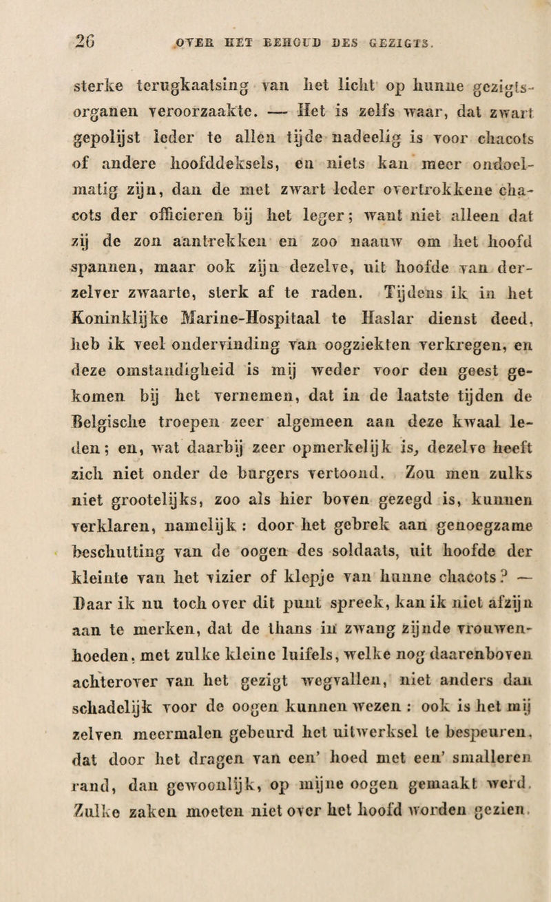 sterke terugkaatsing van liet licht op hunne gczigls- organen veroorzaakte. — Het is zelfs waar, dat zwart gepolijst leder te allen tijde nadeelig is Yoor chacots of andere hoofddeksels, en niets kan meer ondoel¬ matig zijn, dan de met zwart leder ©vertrokkene cha¬ cots der officieren hij liet leger; want niet alleen dat zij de zon aantrekken en zoo uaauw om het hoofd spannen, maar ook zijn dezelve, uit hoofde van der- zelver zwaarte, sterk af te raden. Tijdens ik in het Koninklijke Marine-Hospitaal te Haslar dienst deed, heb ik veel ondervinding Yan oogziekten Yerkregen, en deze omstandigheid is mij weder voor den geest ge¬ komen bij het vernemen, dat in de laatste tijden de Belgische troepen zeer algemeen aan deze kwaal le¬ den; en, wat daarbij zeer opmerkelijk is, dezelve heeft zich niet onder de burgers vertoond. Zou men zulks niet grootelijks, zoo als hier boven gezegd is, kunnen verklaren, namelijk : door het gebrek aan genoegzame beschutting van de oogen des soldaats, uit hoofde der kleinte van het vizier of klepje van hunne chacots? — Baar ik nu toch over dit punt spreek, kan ik niet afzijn aan te merken, dat de thans in zwang zijnde vrouwen- hoeden, met zulke kleine luifels, welke nog daarenboven achterover van het gezigt wegvallen, niet anders dan schadelijk voor de oogen kunnen wezen : ook is het mij zei ven meermalen gebeurd het uitwerksel te bespeuren, dat door het dragen van een’ hoed met een’ smalleren rand, dan gewoonlijk, op mijne oogen gemaakt werd. Zulke zaken moeten niet over het hoofd worden gezien