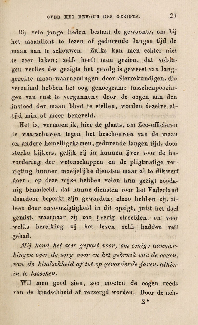 Bij vele jonge lieden bestaat de gewoonte, om bij het maanlicht te lezen of gedurende langen tijd de maan aan te schouwen. Zulks kan men echter niet te zeer laken; zelfs heeft men gezien, dat volsla¬ gen verlies des gezigts het gevolg is geweest van lang¬ gerekte maan-waarnemingen door Sterrekundigen, die verzuimd hebben het oog genoegzame tussclienpoozin- gen van rust te vergunnen; door de oogen aan den invloed der maan bloot te stellen, worden dezelve al¬ tijd min of meer beneveld. Het is, vermeen ik, hier de plaats, om Zee-officieren te waarschuwen tegen het beschouwen van de maan en andere hemelligchamen, gedurende langen tijd, door sterke kijkers, gelijk zij in hunnen ijver voor de be¬ vordering der wetenschappen en de pligtmatige ver- rigting hunner moeijelijke diensten maar al te dikwerf doen: op deze wijze hebben velen hun gezigt zóóda¬ nig benadeeld, dat hunne diensten voor het Yaderland daardoor beperkt zijn geworden; alzoo hebben zij, al¬ leen door onvoorzigtigheid in dit opzigt, juist het doel gemist, waarnaar zij zoo ijverig streefden, en voor welks bereiking zij het leven zelfs hadden veil gehad. Mij komt het zeer gepast voor, om eenige aanmer¬ kingen over de zorg voor en het gebruik van de oogen, van de kindsehheid af tot op gevorderde j ar en, alhier in te lasschen. Wil men goed zien, zoo moeten de oogen reeds van de kindschhcid af verzorgd worden. Door de ach-