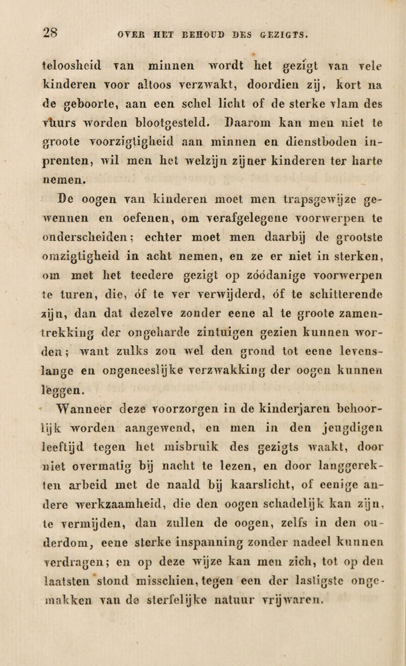 teloosheid Tan minnen wordt liet gezigt van vele kinderen voor altoos verzwakt, doordien zij, kort na de geboorte, aan een schel licht of de sterke vlam des viiurs worden blootgesteld. Daarom kan men niet te groote voorzigtigheid aan minnen en dienstboden in¬ prenten, wil men het welzijn zijner kinderen ter harte nemen. De oogen van kinderen moet men trapsgewijze ge¬ wennen en oefenen, om verafgelegene voorwerpen te onderscheiden; echter moet men daarbij de grootste omzigtigheid in acht nemen, en ze er niet in sterken, om met het teedere gezigt op zóódanige voorwerpen te turen, die, óf te ver verwijderd, óf te schitterende zijn, dan dat dezelve zonder eene al te groote zamcn- trekking der ongeharde zintuigen gezien kunnen wor¬ den ; want zulks zou wel den grond tot eene levens¬ lange en ongeneeslijke verzwakking der oogen kunnen leggen. Wanneer deze voorzorgen in de kinderjaren behoor¬ lijk worden aangewend, en men in den jeugdigen leeftyd tegen het misbruik des gezigts waakt, door niet overmatig bij nacht te lezen, en door langgerek- ten arbeid met de naald bij kaarslicht, of eenige an¬ dere werkzaamheid, die den oogen schadelijk kan zijn, te vermijden, dan zullen de oogen, zelfs in den ou¬ derdom, eene sterke inspanning zonder nadeel kunnen verdragen; en op deze wijze kan men zich, tot op den laatsten stond misschien, tegen een der lasligste onge¬ in okken van de sterfelijke natuur vrijwaren.