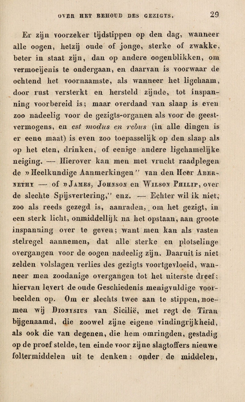 Er zijn voorzeker tijdstippen op den dag, wanneer alle oogen, hetzij oude of jonge, sterke of zwakke, beter in staat zijn, dan op andere ©ogenblikken, om vermoeijenis te ondergaan, en daarvan is voorwaar de ochtend het voornaamste, als wanneer het ligchaam, door rust versterkt en hersteld zijnde, tot inspan¬ ning voorbereid is; maar overdaad van slaap is even zoo nadeelig voor de gezigts-organen als voor de geest¬ vermogens, en est modus en rebus (in alle dingen is er eene maat) is even zoo toepasselijk op den slaap als op het eten, drinken, of eenige andere ligchamelijke neiging. — Hierover kan men met vrucht raadplegen de »Heelkundige Aanmerkingen” van den Heer Aber- SETHY —• of » James, Johjvsojv en Wilsov Philip, over de slechte Spijsvertering,” enz. — Echter wil ik niet, zoo als reeds gezegd is, aanraden, ^ om het gezigt, in een sterk licht, onmiddellijk na het opstaan, aan groote inspanning over te geven; want men kan als vasten stelregel aannemen, dat alle sterke en plotselinge overgangen voor de oogen nadeelig zijn. Daaruit is niet zelden volslagen verlies des gezigts voortgevloeid, wan¬ neer men zoodanige overgangen tot het uiterste dreef; hiervan levert de oude Geschiedenis menigvuldige voor¬ beelden op. Om er slechts twee aan te stippen, noe¬ men wij Diovïsius van Sicilië, met regt de Tiran bijgenaamd, die zoowel zijne eigene vindingrijkheid, als ook die van degenen, die hem omringden, gestadig op de proef stelde, ten einde voor zijne slagtoffers nieuwe foltermiddelen uit te denken; oiider de middelen,