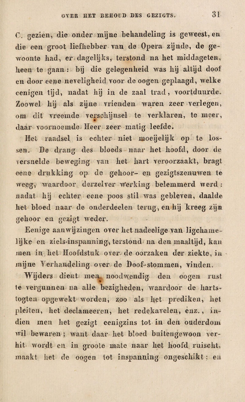 €. gezien, die onder mijne behandeling is geweest, en die een groot liefhebber Tan de Opera zijnde, de ge¬ woonte liad, er dagelijks, terstond na het middageten, heen te gaan : bij die gelegenheid was hij altijd doof en door eene neTeligheid Yoor de oogen geplaagd, welke eenigen tijd, nadat hij in de zaal trad, Yoortdunrde. Zoowel hij als zijne vrienden waren zeer verlegen, om dit vreemde verschijnsel te verklaren, te meer, daar voornoemde Heer zeer matig leefde. Het raadsel is echter niet moe ij el ijk op te los¬ sen. He drang des bloeds naar het hoofd, door de versnelde beweging van het hart veroorzaakt, bragt eene drukking op de gehoor- en gezigtszenuwen te weeg, waardoor derzelver Werking belemmerd werd : nadat hij echter eene poos stil was gebleven, daalde het bloed naar de onderdeelen terug, en hij kreeg zijn gehoor en gezigt weder. Eenige aanwijzingen over het nadeelxge van ligchame- lijke en ziels-inspaiming, terstond na dan maaltijd, kan men in het Hoofdstuk over de oorzaken der ziekte, in mijne Y er handeling over de Hoof-stommen, vinden. Wijders dient men, noodwendig den oogen rust te vergunnen na alle bezigheden, waardoor de harts- togtcn opgewekt worden, zoo als het prediken, het pleiten, het declameeren, het redekavelen, enz., in¬ dien men het gezigt eenigzins tot in den ouderdom wil bewaren ; want daar het bloed b ai ten gewoon ver¬ hit wordt en in groote mate naar het hoofd ruischt, maakt het de oogen tot inspanning ongeschikt; en