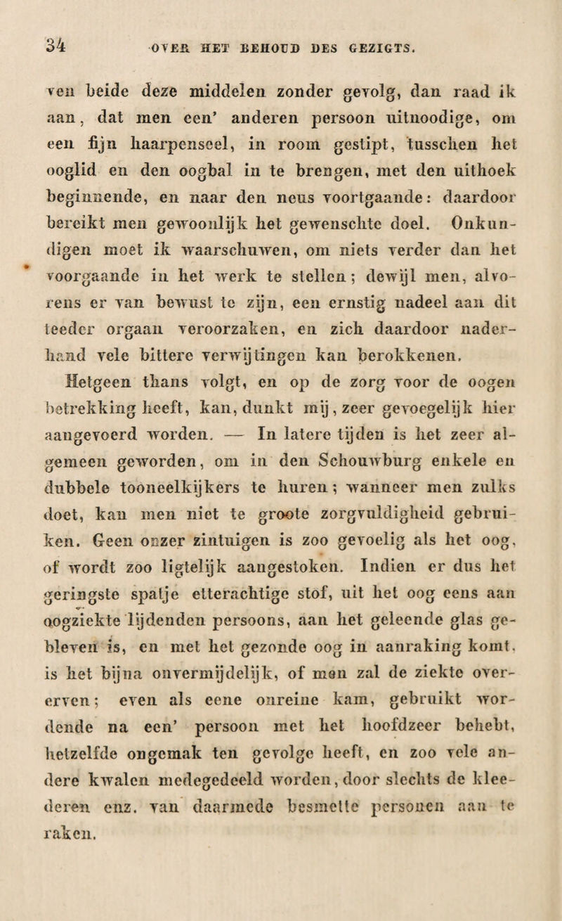 ren beide deze middelen zonder gevolg, dan. raad ik aan, dat men een’ anderen persoon uitnoodige, om een fijn liaarpenseel, in room gestipt, tusschen het ooglid en den oogbal in te brengen, met den uithoek beginnende, en naar den neus voortgaande: daardoor bereikt men gewoonlijk het gewenschtc doel. Onkun¬ digen moet ik waarschuwen, om niets verder dan het voorgaande in het werk te stellen; dewijl men, alvo¬ rens er van bewust te zijn, een ernstig nadeel aan dit teedcr orgaan veroorzaken, en zich daardoor nader¬ hand vele bittere verwijtingen kan berokkenen. Hetgeen thans volgt, en op de zorg voor de oogen betrekking heeft, kan, dunkt mij , zeer gevoegelijk hier aangevoerd worden. — In latere tijden is het zeer al¬ gemeen geworden, om in den Schouwburg enkele en dubbele tooneelkijkers te huren; wanneer men zulks doet, kan men niet te groote zorgvuldigheid gebrui¬ ken. Geen onzer zintuigen is zoo gevoelig als het oog. of wordt zoo ligtelijk aangestoken. Indien er dus het geringste spalje etterachtige stof, uit hei oog eens aan oogziekte lijdenden persoons, aan het geleende glas ge¬ bleven is, en met het gezonde oog in aanraking komt. is het bijna onvermijdelijk, of men zal de ziekte over¬ erven; even als eene onreine kam, gebruikt wor¬ dende na een’ persoon met het hoofdzeer behebt, hetzelfde ongemak ten gevolge heeft, en zoo vele an¬ dere kwalen medegedeeld worden, door slechts de klee- deren enz. van daarmede besmette personen aan te raken.
